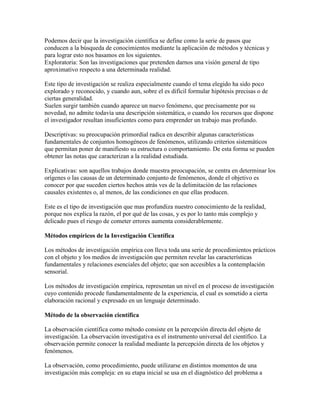 Podemos decir que la investigación científica se define como la serie de pasos que
conducen a la búsqueda de conocimientos mediante la aplicación de métodos y técnicas y
para lograr esto nos basamos en los siguientes.
Exploratoria: Son las investigaciones que pretenden darnos una visión general de tipo
aproximativo respecto a una determinada realidad.
Este tipo de investigación se realiza especialmente cuando el tema elegido ha sido poco
explorado y reconocido, y cuando aun, sobre el es difícil formular hipótesis precisas o de
ciertas generalidad.
Suelen surgir también cuando aparece un nuevo fenómeno, que precisamente por su
novedad, no admite todavía una descripción sistemática, o cuando los recursos que dispone
el investigador resultan insuficientes como para emprender un trabajo mas profundo.
Descriptivas: su preocupación primordial radica en describir algunas características
fundamentales de conjuntos homogéneos de fenómenos, utilizando criterios sistemáticos
que permitan poner de manifiesto su estructura o comportamiento. De esta forma se pueden
obtener las notas que caracterizan a la realidad estudiada.
Explicativas: son aquellos trabajos donde muestra preocupación, se centra en determinar los
orígenes o las causas de un determinado conjunto de fenómenos, donde el objetivo es
conocer por que suceden ciertos hechos atrás ves de la delimitación de las relaciones
causales existentes o, al menos, de las condiciones en que ellas producen.
Este es el tipo de investigación que mas profundiza nuestro conocimiento de la realidad,
porque nos explica la razón, el por qué de las cosas, y es por lo tanto más complejo y
delicado pues el riesgo de cometer errores aumenta considerablemente.
Métodos empíricos de la Investigación Científica
Los métodos de investigación empírica con lleva toda una serie de procedimientos prácticos
con el objeto y los medios de investigación que permiten revelar las características
fundamentales y relaciones esenciales del objeto; que son accesibles a la contemplación
sensorial.
Los métodos de investigación empírica, representan un nivel en el proceso de investigación
cuyo contenido procede fundamentalmente de la experiencia, el cual es sometido a cierta
elaboración racional y expresado en un lenguaje determinado.
Método de la observación científica
La observación científica como método consiste en la percepción directa del objeto de
investigación. La observación investigativa es el instrumento universal del científico. La
observación permite conocer la realidad mediante la percepción directa de los objetos y
fenómenos.
La observación, como procedimiento, puede utilizarse en distintos momentos de una
investigación más compleja: en su etapa inicial se usa en el diagnóstico del problema a
 