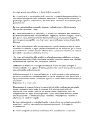 investigar y es de gran utilidad en el diseño de la investigación.
En el transcurso de la investigación puede convertirse en procedimiento propio del método
utilizado en la comprobación de la hipótesis. Al finalizar la investigación la observación
puede llegar a predecir las tendencias y desarrollo de los fenómenos, de un orden mayor de
generalización.
La observación científica presenta las siguientes cualidades, que lo diferencian de la
observación espontánea y casual.
• La observación científica es consciente; y se orienta hacia un objetivo o fin determinado.
El observador debe tener un conocimiento cabal del proceso, fenómeno u objeto a observar,
para que sea capaz, dentro del conjunto de características de éste, seleccionar aquellos
aspectos que son susceptibles a ser observados y que contribuyen a la demostración de la
hipótesis.
• La observación científica debe ser cuidadosamente planificada donde se tiene en cuenta
además de los objetivos, el objeto y sujeto de la observación, los medios con que se realiza
y las condiciones o contexto natural o artificial donde se produce el fenómeno, así como las
propiedades y cualidades del objeto a observar.
• La observación científica debe ser objetiva: ella debe estar despojada lo más posible de
todo elemento de subjetividad, evitando que sus juicios valorativos puedan verse reflejados
en la información registrada. Para esto hay que garantizar:
a) Mediante la observación se recoge la información de cada uno de los conceptos o
variables definidas en la hipótesis de trabajo, en el modelo. Cuando esto se cumple decimos
que existe validez en la observación.
b) El documento guía de la observación debe ser lo suficientemente preciso y claro para
garantizar que diferentes observadores al aplicar éste, en un momento dado, lo entiendan y
apliquen de la misma manera. Cuando este requisito se cumple decimos que la observación
es confiable.
Importancia de la observación.
Históricamente la observación fue el primer método científico empleado, durante mucho
tiempo constituyó el modo básico de obtención de la información científica. La
observación, como método científico, nos permite obtener conocimiento acerca del
comportamiento del objeto de investigación tal y como éste se da en la realidad, es una
manera de acceder a la información directa e inmediata sobre el proceso, fenómeno u
objeto que está siendo investigado.
La observación estimula la curiosidad, impulsa el desarrollo de nuevos hechos que pueden
tener interés científico, provoca el planteamiento de problemas y de la hipótesis
correspondiente.
La observación puede utilizarse en compañía de otros procedimientos o técnicas (la
 