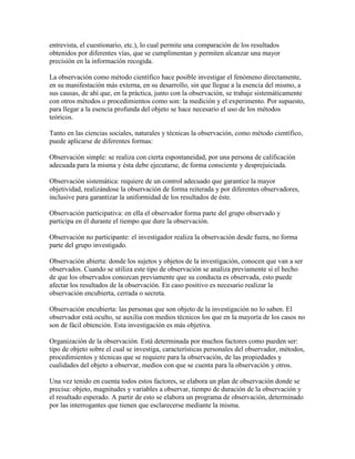 entrevista, el cuestionario, etc.), lo cual permite una comparación de los resultados
obtenidos por diferentes vías, que se cumplimentan y permiten alcanzar una mayor
precisión en la información recogida.
La observación como método científico hace posible investigar el fenómeno directamente,
en su manifestación más externa, en su desarrollo, sin que llegue a la esencia del mismo, a
sus causas, de ahí que, en la práctica, junto con la observación, se trabaje sistemáticamente
con otros métodos o procedimientos como son: la medición y el experimento. Por supuesto,
para llegar a la esencia profunda del objeto se hace necesario el uso de los métodos
teóricos.
Tanto en las ciencias sociales, naturales y técnicas la observación, como método científico,
puede aplicarse de diferentes formas:
Observación simple: se realiza con cierta espontaneidad, por una persona de calificación
adecuada para la misma y ésta debe ejecutarse, de forma consciente y desprejuiciada.
Observación sistemática: requiere de un control adecuado que garantice la mayor
objetividad, realizándose la observación de forma reiterada y por diferentes observadores,
inclusive para garantizar la uniformidad de los resultados de éste.
Observación participativa: en ella el observador forma parte del grupo observado y
participa en él durante el tiempo que dure la observación.
Observación no participante: el investigador realiza la observación desde fuera, no forma
parte del grupo investigado.
Observación abierta: donde los sujetos y objetos de la investigación, conocen que van a ser
observados. Cuando se utiliza este tipo de observación se analiza previamente si el hecho
de que los observados conozcan previamente que su conducta es observada, esto puede
afectar los resultados de la observación. En caso positivo es necesario realizar la
observación encubierta, cerrada o secreta.
Observación encubierta: las personas que son objeto de la investigación no lo saben. El
observador está oculto, se auxilia con medios técnicos los que en la mayoría de los casos no
son de fácil obtención. Esta investigación es más objetiva.
Organización de la observación. Está determinada por muchos factores como pueden ser:
tipo de objeto sobre el cual se investiga, características personales del observador, métodos,
procedimientos y técnicas que se requiere para la observación, de las propiedades y
cualidades del objeto a observar, medios con que se cuenta para la observación y otros.
Una vez tenido en cuenta todos estos factores, se elabora un plan de observación donde se
precisa: objeto, magnitudes y variables a observar, tiempo de duración de la observación y
el resultado esperado. A partir de esto se elabora un programa de observación, determinado
por las interrogantes que tienen que esclarecerse mediante la misma.
 