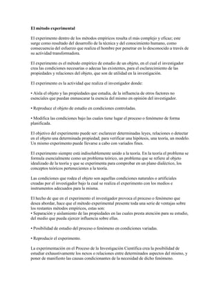 El método experimental
El experimento dentro de los métodos empíricos resulta el más complejo y eficaz; este
surge como resultado del desarrollo de la técnica y del conocimiento humano, como
consecuencia del esfuerzo que realiza el hombre por penetrar en lo desconocido a través de
su actividad transformadora.
El experimento es el método empírico de estudio de un objeto, en el cual el investigador
crea las condiciones necesarias o adecua las existentes, para el esclarecimiento de las
propiedades y relaciones del objeto, que son de utilidad en la investigación.
El experimento es la actividad que realiza el investigador donde:
• Aísla el objeto y las propiedades que estudia, de la influencia de otros factores no
esenciales que puedan enmascarar la esencia del mismo en opinión del investigador.
• Reproduce el objeto de estudio en condiciones controladas.
• Modifica las condiciones bajo las cuales tiene lugar el proceso o fenómeno de forma
planificada.
El objetivo del experimento puede ser: esclarecer determinadas leyes, relaciones o detectar
en el objeto una determinada propiedad; para verificar una hipótesis, una teoría, un modelo.
Un mismo experimento puede llevarse a cabo con variados fines.
El experimento siempre está indisolublemente unido a la teoría. En la teoría el problema se
formula esencialmente como un problema teórico, un problema que se refiere al objeto
idealizado de la teoría y que se experimenta para comprobar en un plano dialéctico, los
conceptos teóricos pertenecientes a la teoría.
Las condiciones que rodea el objeto son aquellas condiciones naturales o artificiales
creadas por el investigador bajo la cual se realiza el experimento con los medios e
instrumentos adecuados para la misma.
El hecho de que en el experimento el investigador provoca el proceso o fenómeno que
desea abordar, hace que el método experimental presente toda una serie de ventajas sobre
los restantes métodos empíricos, estas son:
• Separación y aislamiento de las propiedades en las cuales presta atención para su estudio,
del medio que pueda ejercer influencia sobre ellas.
• Posibilidad de estudio del proceso o fenómeno en condiciones variadas.
• Reproducir el experimento.
La experimentación en el Proceso de la Investigación Científica crea la posibilidad de
estudiar exhaustivamente los nexos o relaciones entre determinados aspectos del mismo, y
poner de manifiesto las causas condicionantes de la necesidad de dicho fenómeno.
 