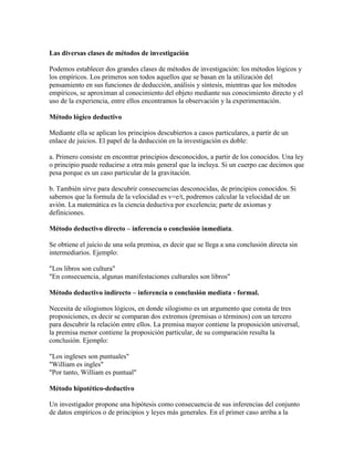 Las diversas clases de métodos de investigación
Podemos establecer dos grandes clases de métodos de investigación: los métodos lógicos y
los empíricos. Los primeros son todos aquellos que se basan en la utilización del
pensamiento en sus funciones de deducción, análisis y síntesis, mientras que los métodos
empíricos, se aproximan al conocimiento del objeto mediante sus conocimiento directo y el
uso de la experiencia, entre ellos encontramos la observación y la experimentación.
Método lógico deductivo
Mediante ella se aplican los principios descubiertos a casos particulares, a partir de un
enlace de juicios. El papel de la deducción en la investigación es doble:
a. Primero consiste en encontrar principios desconocidos, a partir de los conocidos. Una ley
o principio puede reducirse a otra más general que la incluya. Si un cuerpo cae decimos que
pesa porque es un caso particular de la gravitación.
b. También sirve para descubrir consecuencias desconocidas, de principios conocidos. Si
sabemos que la formula de la velocidad es v=e/t, podremos calcular la velocidad de un
avión. La matemática es la ciencia deductiva por excelencia; parte de axiomas y
definiciones.
Método deductivo directo – inferencia o conclusión inmediata.
Se obtiene el juicio de una sola premisa, es decir que se llega a una conclusión directa sin
intermediarios. Ejemplo:
"Los libros son cultura"
"En consecuencia, algunas manifestaciones culturales son libros"
Método deductivo indirecto – inferencia o conclusión mediata - formal.
Necesita de silogismos lógicos, en donde silogismo es un argumento que consta de tres
proposiciones, es decir se comparan dos extremos (premisas o términos) con un tercero
para descubrir la relación entre ellos. La premisa mayor contiene la proposición universal,
la premisa menor contiene la proposición particular, de su comparación resulta la
conclusión. Ejemplo:
"Los ingleses son puntuales"
"William es ingles"
"Por tanto, William es puntual"
Método hipotético-deductivo
Un investigador propone una hipótesis como consecuencia de sus inferencias del conjunto
de datos empíricos o de principios y leyes más generales. En el primer caso arriba a la
 
