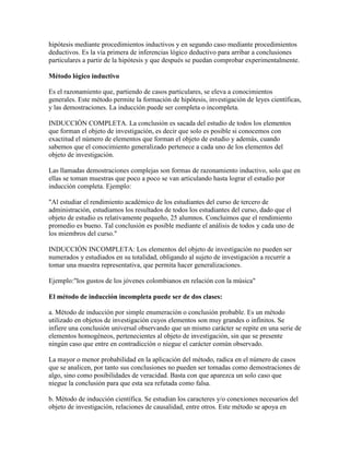 hipótesis mediante procedimientos inductivos y en segundo caso mediante procedimientos
deductivos. Es la vía primera de inferencias lógico deductivo para arribar a conclusiones
particulares a partir de la hipótesis y que después se puedan comprobar experimentalmente.
Método lógico inductivo
Es el razonamiento que, partiendo de casos particulares, se eleva a conocimientos
generales. Este método permite la formación de hipótesis, investigación de leyes científicas,
y las demostraciones. La inducción puede ser completa o incompleta.
INDUCCIÓN COMPLETA. La conclusión es sacada del estudio de todos los elementos
que forman el objeto de investigación, es decir que solo es posible si conocemos con
exactitud el número de elementos que forman el objeto de estudio y además, cuando
sabemos que el conocimiento generalizado pertenece a cada uno de los elementos del
objeto de investigación.
Las llamadas demostraciones complejas son formas de razonamiento inductivo, solo que en
ellas se toman muestras que poco a poco se van articulando hasta lograr el estudio por
inducción completa. Ejemplo:
"Al estudiar el rendimiento académico de los estudiantes del curso de tercero de
administración, estudiamos los resultados de todos los estudiantes del curso, dado que el
objeto de estudio es relativamente pequeño, 25 alumnos. Concluimos que el rendimiento
promedio es bueno. Tal conclusión es posible mediante el análisis de todos y cada uno de
los miembros del curso."
INDUCCIÓN INCOMPLETA: Los elementos del objeto de investigación no pueden ser
numerados y estudiados en su totalidad, obligando al sujeto de investigación a recurrir a
tomar una muestra representativa, que permita hacer generalizaciones.
Ejemplo:"los gustos de los jóvenes colombianos en relación con la música"
El método de inducción incompleta puede ser de dos clases:
a. Método de inducción por simple enumeración o conclusión probable. Es un método
utilizado en objetos de investigación cuyos elementos son muy grandes o infinitos. Se
infiere una conclusión universal observando que un mismo carácter se repite en una serie de
elementos homogéneos, pertenecientes al objeto de investigación, sin que se presente
ningún caso que entre en contradicción o niegue el carácter común observado.
La mayor o menor probabilidad en la aplicación del método, radica en el número de casos
que se analicen, por tanto sus conclusiones no pueden ser tomadas como demostraciones de
algo, sino como posibilidades de veracidad. Basta con que aparezca un solo caso que
niegue la conclusión para que esta sea refutada como falsa.
b. Método de inducción científica. Se estudian los caracteres y/o conexiones necesarios del
objeto de investigación, relaciones de causalidad, entre otros. Este método se apoya en
 