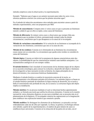 métodos empíricos como la observación y la experimentación.
Ejemplo: "Sabemos que el agua es un carácter necesario para todos los seres vivos,
entonces podemos concluir con certeza que las plantas necesitan agua".
En el método de inducción encontramos otros métodos para encontrar causas a partir de
métodos experimentales, estos son propuestos por Mill:
Método de concordancia: Compara entre si varios casos en que se presenta un fenómeno
natural y señala lo que en ellos se repite, como causa del fenómeno.
Método de diferencia: Se reúnen varios casos y observamos que siempre falta una
circunstancia que no produce el efecto, permaneciendo siempre todas las demás
circunstancias, concluimos que lo que desaparece es la causa de lo investigado.
Método de variaciones concomitantes: Si la variación de un fenómeno se acompaña de la
variación de otro fenómeno, concluimos que uno es la causa de otro.
Método de los residuos: Consiste en ir eliminando de un fenómeno las circunstancias
cuyas causas son ya conocidas. La circunstancia que queda como residuo se considera la
causa del fenómeno.
Método lógico: Consiste en inferir de la semejanza de algunas características entre dos
objetos, la probabilidad de que las características restantes sean también semejantes. Los
razonamientos analógicos no son siempre validos.
El método histórico: Está vinculado al conocimiento de las distintas etapas de los objetos
en su sucesión cronológica, para conocer la evolución y desarrollo del objeto o fenómeno
de investigación se hace necesario revelar su historia, las etapas principales de su
desenvolvimiento y las conexiones históricas fundamentales.
Mediante el método histórico se analiza la trayectoria concreta de la teoría, su
condicionamiento a los diferentes períodos de la historia. Los métodos lógicos se basan en
el estudio histórico poniendo de manifiesto la lógica interna de desarrollo, de su teoría y
halla el conocimiento más profundo de esta, de su esencia. La estructura lógica del objeto
implica su modelación.
Método sintético: Es un proceso mediante el cual se relacionan hechos aparentemente
aislados y se formula una teoría que unifica los diversos elementos. Consiste en la reunión
racional de varios elementos dispersos en una nueva totalidad, este se presenta más en el
planteamiento de la hipótesis. El investigador sintetiza las superaciones en la imaginación
para establecer una explicación tentativa que someterá a prueba.
Método analítico: Se distinguen los elementos de un fenómeno y se procede a revisar
ordenadamente cada uno de ellos por separado. La física, la química y la biología utilizan
este método; a partir de la experimentación y el análisis de gran número de casos se
establecen leyes universales. Consiste en la extracción de las partes de un todo, con el
 