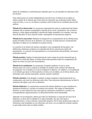 objeto de estudiarlas y examinarlas por separado, para ver, por ejemplo las relaciones entre
las mismas.
Estas operaciones no existen independientes una de la otra; el análisis de un objeto se
realiza a partir de la relación que existe entre los elementos que conforman dicho objeto
como un todo; y a su vez, la síntesis se produce sobre la base de los resultados previos del
análisis.
Método de la abstracción: Es un proceso importantísimo para la comprensión del objeto,
mediante ella se destaca la propiedad o relación de las cosas y fenómenos. No se limita a
destacar y aislar alguna propiedad y relación del objeto asequible a los sentidos, sino que
trata de descubrir el nexo esencial oculto e inasequible al conocimiento empírico.
Método de la concreción: Mediante la integración en el pensamiento de las abstracciones
puede el hombre elevarse de lo abstracto a lo concreto; en dicho proceso el pensamiento
reproduce el objeto en su totalidad en un plano teórico.
Lo concreto es la síntesis de muchos conceptos y por consiguiente de las partes. Las
definiciones abstractas conducen a la reproducción de los concreto por medio del
pensamiento. Lo concreto en el pensamiento es el conocimiento más profundo y de mayor
contenido esencial.
Método genético: Implica la determinación de cierto campo de acción elemental que se
convierte en célula del objeto, en dicha célula están presentes todos los componentes del
objeto así como sus leyes más trascendentes.
Método de la modelación: Es justamente el método mediante el cual se crean
abstracciones con vistas a explicar la realidad. El modelo como sustituto del objeto de
investigación. En el modelo se revela la unidad de lo objetivo y lo subjetivo. La modelación
es el método que opera en forma práctica o teórica con un objeto, no en forma directa, sino
utilizando cierto sistema intermedio, auxiliar, natural o artificial.
Método sistémico: Está dirigido a modelar el objeto mediante la determinación de sus
componentes, así como las relaciones entre ellos. Esas relaciones determinan por un lado la
estructura del objeto y por otro su dinámica.
Método dialéctico: La característica esencial del método dialéctico es que considera los
fenómenos históricos y sociales en continuo movimiento. Dio origen al materialismo
histórico, el cual explica las leyes que rigen las estructuras económicas y sociales, sus
correspondientes superestructuras y el desarrollo histórico de la humanidad.
Aplicado a la investigación, afirma que todos los fenómenos se rigen por las leyes de la
dialéctica, es decir que la realidad no es algo inmutable, sino que está sujeta a
contradicciones y a una evolución y desarrollo perpetuo. Por lo tanto propone que todos los
fenómenos sean estudiados en sus relaciones con otros y en su estado de continuo cambio,
ya que nada existe como un objeto aislado.
 