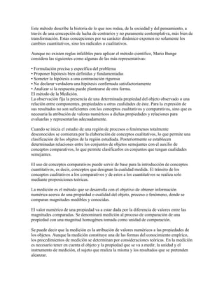 Este método describe la historia de lo que nos rodea, de la sociedad y del pensamiento, a
través de una concepción de lucha de contrarios y no puramente contemplativa, más bien de
transformación. Estas concepciones por su carácter dinámico exponen no solamente los
cambios cuantitativos, sino los radicales o cualitativos.
Aunque no existen reglas infalibles para aplicar el método científico, Mario Bunge
considera las siguientes como algunas de las más representativas:
• Formulación precisa y específica del problema
• Proponer hipótesis bien definidas y fundamentadas
• Someter la hipótesis a una contrastación rigurosa
• No declarar verdadera una hipótesis confirmada satisfactoriamente
• Analizar si la respuesta puede plantearse de otra forma.
El método de la Medición.
La observación fija la presencia de una determinada propiedad del objeto observado o una
relación entre componentes, propiedades u otras cualidades de éste. Para la expresión de
sus resultados no son suficientes con los conceptos cualitativos y comparativos, sino que es
necesaria la atribución de valores numéricos a dichas propiedades y relaciones para
evaluarlas y representarlas adecuadamente.
Cuando se inicia el estudio de una región de procesos o fenómenos totalmente
desconocidos se comienza por la elaboración de conceptos cualitativos, lo que permite una
clasificación de los objetos de la región estudiada. Posteriormente se establecen
determinadas relaciones entre los conjuntos de objetos semejantes con el auxilio de
conceptos comparativos, lo que permite clasificarlos en conjuntos que tengan cualidades
semejantes.
El uso de conceptos comparativos puede servir de base para la introducción de conceptos
cuantitativos, es decir, conceptos que designan la cualidad medida. El tránsito de los
conceptos cualitativos a los comparativos y de estos a los cuantitativos se realiza solo
mediante proposiciones teóricas.
La medición es el método que se desarrolla con el objetivo de obtener información
numérica acerca de una propiedad o cualidad del objeto, proceso o fenómeno, donde se
comparan magnitudes medibles y conocidas.
El valor numérico de una propiedad va a estar dada por la diferencia de valores entre las
magnitudes comparadas. Se denominará medición al proceso de comparación de una
propiedad con una magnitud homogénea tomada como unidad de comparación.
Se puede decir que la medición es la atribución de valores numéricos a las propiedades de
los objetos. Aunque la medición constituye una de las formas del conocimiento empírico,
los procedimientos de medición se determinan por consideraciones teóricas. En la medición
es necesario tener en cuenta el objeto y la propiedad que se va a medir, la unidad y el
instrumento de medición, el sujeto que realiza la misma y los resultados que se pretenden
alcanzar.
 