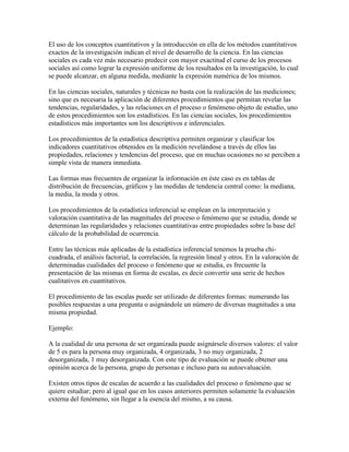 El uso de los conceptos cuantitativos y la introducción en ella de los métodos cuantitativos
exactos de la investigación indican el nivel de desarrollo de la ciencia. En las ciencias
sociales es cada vez más necesario predecir con mayor exactitud el curso de los procesos
sociales así como lograr la expresión uniforme de los resultados en la investigación, lo cual
se puede alcanzar, en alguna medida, mediante la expresión numérica de los mismos.
En las ciencias sociales, naturales y técnicas no basta con la realización de las mediciones;
sino que es necesaria la aplicación de diferentes procedimientos que permitan revelar las
tendencias, regularidades, y las relaciones en el proceso o fenómeno objeto de estudio, uno
de estos procedimientos son los estadísticos. En las ciencias sociales, los procedimientos
estadísticos más importantes son los descriptivos e inferenciales.
Los procedimientos de la estadística descriptiva permiten organizar y clasificar los
indicadores cuantitativos obtenidos en la medición revelándose a través de ellos las
propiedades, relaciones y tendencias del proceso, que en muchas ocasiones no se perciben a
simple vista de manera inmediata.
Las formas mas frecuentes de organizar la información en éste caso es en tablas de
distribución de frecuencias, gráficos y las medidas de tendencia central como: la mediana,
la media, la moda y otros.
Los procedimientos de la estadística inferencial se emplean en la interpretación y
valoración cuantitativa de las magnitudes del proceso o fenómeno que se estudia, donde se
determinan las regularidades y relaciones cuantitativas entre propiedades sobre la base del
cálculo de la probabilidad de ocurrencia.
Entre las técnicas más aplicadas de la estadística inferencial tenemos la prueba chi-
cuadrada, el análisis factorial, la correlación, la regresión lineal y otros. En la valoración de
determinadas cualidades del proceso o fenómeno que se estudia, es frecuente la
presentación de las mismas en forma de escalas, es decir convertir una serie de hechos
cualitativos en cuantitativos.
El procedimiento de las escalas puede ser utilizado de diferentes formas: numerando las
posibles respuestas a una pregunta o asignándole un número de diversas magnitudes a una
misma propiedad.
Ejemplo:
A la cualidad de una persona de ser organizada puede asignársele diversos valores: el valor
de 5 es para la persona muy organizada, 4 organizada, 3 no muy organizada, 2
desorganizada, 1 muy desorganizada. Con este tipo de evaluación se puede obtener una
opinión acerca de la persona, grupo de personas e incluso para su autoevaluación.
Existen otros tipos de escalas de acuerdo a las cualidades del proceso o fenómeno que se
quiere estudiar; pero al igual que en los casos anteriores permiten solamente la evaluación
externa del fenómeno, sin llegar a la esencia del mismo, a su causa.
 