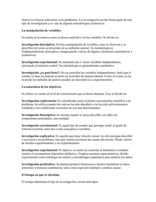 objetivo es buscar soluciones a los problemas. La investigación acción forma parte de este
tipo de investigación y se vale de algunas metodologías cualitativas.
La manipulación de variables:
Se centra en la manera como se desea controlar o no las variables. Se divide en:
Investigación descriptiva: No hay manipulación de variables, estas se observan y se
describen tal como se presentan en su ambiente natural. Su metodología es
fundamentalmente descriptiva, aunque puede valerse de algunos elementos cuantitativos y
cualitativos.
Investigación experimental: Se manipula una o varias variables independientes,
ejerciendo el máximo control. Su metodología es generalmente cuantitativa.
Investigación ¿ex post facto?: No se controlan las variables independientes, dado que el
estudio se basa en analizar eventos ya ocurridos de manera natural. Como el evento ya ha
ocurrido los métodos de análisis pueden ser descriptivos o experimentales.
La naturaleza de los objetivos:
Se refiere en cuanto al nivel de conocimiento que se desea alcanzar. Esta se divide en:
Investigación exploratoria: Es considerada como el primer acercamiento científico a un
problema. Se utiliza cuando éste aún no ha sido abordado o no ha sido suficientemente
estudiado y las condiciones existentes no son aún determinantes.
Investigación Descriptiva: Se efectúa cuando se desea describir, en todos sus
componentes principales, una realidad.
Investigación correlacional: Es aquel tipo de estudio que persigue medir el grado de
relación existente entre dos o más conceptos o variables.
Investigación explicativa: Es aquella que tiene relación causal, no sólo persigue describir
o acercarse a un problema, sino que intenta encontrar las causas del mismo. Puede valerse
de diseños experimentales y no experimentales.
Investigación experimental: El objetivo se centra en controlar el fenómeno a estudiar,
emplea el razonamiento hipotético-deductivo. Emplea muestras representativas, diseño
experimental como estrategia de control y metodología cuantitativa para analizar los datos.
Investigación predicativa: Se plantea predecir fenómenos o hechos basándose en datos
anteriores y técnicas cuantitativas tales como regresión múltiple o análisis causal.
El tiempo en que se efectúan:
El tiempo determina el tipo de investigación, existen dos tipos:
 
