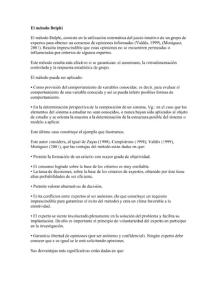 El método Delphi
El método Delphi, consiste en la utilización sistemática del juicio intuitivo de un grupo de
expertos para obtener un consenso de opiniones informadas (Valdés, 1999), (Moráguez,
2001). Resulta imprescindible que estas opiniones no se encuentren permeadas o
influenciadas por criterios de algunos expertos.
Este método resulta más efectivo si se garantizan: el anonimato, la retroalimentación
controlada y la respuesta estadística de grupo.
El método puede ser aplicado:
• Como previsión del comportamiento de variables conocidas; es decir, para evaluar el
comportamiento de una variable conocida y así se pueda inferir posibles formas de
comportamiento.
• En la determinación perspectiva de la composición de un sistema, Vg.: en el caso que los
elementos del sistema a estudiar no sean conocidos, o nunca hayan sido aplicados al objeto
de estudio y se orienta la muestra a la determinación de la estructura posible del sistema o
modelo a aplicar.
Este último caso constituye el ejemplo que ilustramos.
Este autor considera, al igual de Zayas (1998), Campistrous (1998), Valdés (1999),
Moráguez (2001), que las ventajas del método están dadas en que:
• Permite la formación de un criterio con mayor grado de objetividad.
• El consenso logrado sobre la base de los criterios es muy confiable.
• La tarea de decisiones, sobre la base de los criterios de expertos, obtenido por éste tiene
altas probabilidades de ser eficiente.
• Permite valorar alternativas de decisión.
• Evita conflictos entre expertos al ser anónimo, (lo que constituye un requisito
imprescindible para garantizar el éxito del método) y crea un clima favorable a la
creatividad.
• El experto se siente involucrado plenamente en la solución del problema y facilita su
implantación. De ello es importante el principio de voluntariedad del experto en participar
en la investigación.
• Garantiza libertad de opiniones (por ser anónimo y confidencial). Ningún experto debe
conocer que a su igual se le está solicitando opiniones.
Sus desventajas más significativas están dadas en que:
 