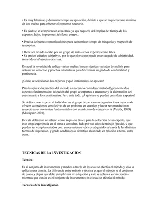 • Es muy laborioso y demanda tiempo su aplicación, debido a que se requiere como mínimo
de dos vueltas para obtener el consenso necesario.
• Es costoso en comparación con otros, ya que requiere del empleo de: tiempo de los
expertos, hojas, impresoras, teléfono, correo...
• Precisa de buenas comunicaciones para economizar tiempo de búsqueda y recepción de
respuestas.
• Debe ser llevado a cabo por un grupo de análisis: los expertos como tales.
• Se emiten criterios subjetivos, por lo que el proceso puede estar cargado de subjetividad,
sometido a influencias externas.
De aquí la necesidad de aplicar varias vueltas, buscar técnicas variadas de análisis para
obtener un consenso y pruebas estadísticas para determinar su grado de confiabilidad y
pertinencia.
¿Cómo se seleccionan los expertos y qué instrumentos se aplican?
Para la aplicación práctica del método es necesario considerar metodológicamente dos
aspectos fundamentales: selección del grupo de expertos a encuestar y la elaboración del
cuestionario o los cuestionarios. Pero ante todo: ¿A quiénes se pueden considerar expertos?
Se define como experto el individuo en sí, grupo de personas u organizaciones capaces de
ofrecer valoraciones conclusivas de un problema en cuestión y hacer recomendaciones
respecto a sus momentos fundamentales con un máximo de competencia (Valdés, 1999)
(Moráguez, 2001).
De esta definición se infiere, como requisito básico para la selección de un experto, que
éste tenga experiencia en el tema a consultar, dado por sus años de trabajo (praxis), y que
puedan ser complementados con: conocimientos teóricos adquiridos a través de las distintas
formas de superación, y grado académico o científico alcanzado en relación al tema, entre
otros.
TECNICAS DE LA INVESTIGACION
Técnica
Es el conjunto de instrumentos y medios a través de los cual se efectúa el método y solo se
aplica a una ciencia. La diferencia entre método y técnica es que el método se el conjunto
de pasos y etapas que debe cumplir una investigación y este se aplica a varias ciencias
mientras que técnica es el conjunto de instrumentos en el cual se efectúa el método.
Técnicas de la investigación
 