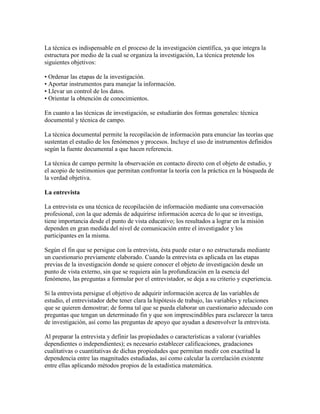 La técnica es indispensable en el proceso de la investigación científica, ya que integra la
estructura por medio de la cual se organiza la investigación, La técnica pretende los
siguientes objetivos:
• Ordenar las etapas de la investigación.
• Aportar instrumentos para manejar la información.
• Llevar un control de los datos.
• Orientar la obtención de conocimientos.
En cuanto a las técnicas de investigación, se estudiarán dos formas generales: técnica
documental y técnica de campo.
La técnica documental permite la recopilación de información para enunciar las teorías que
sustentan el estudio de los fenómenos y procesos. Incluye el uso de instrumentos definidos
según la fuente documental a que hacen referencia.
La técnica de campo permite la observación en contacto directo con el objeto de estudio, y
el acopio de testimonios que permitan confrontar la teoría con la práctica en la búsqueda de
la verdad objetiva.
La entrevista
La entrevista es una técnica de recopilación de información mediante una conversación
profesional, con la que además de adquirirse información acerca de lo que se investiga,
tiene importancia desde el punto de vista educativo; los resultados a lograr en la misión
dependen en gran medida del nivel de comunicación entre el investigador y los
participantes en la misma.
Según el fin que se persigue con la entrevista, ésta puede estar o no estructurada mediante
un cuestionario previamente elaborado. Cuando la entrevista es aplicada en las etapas
previas de la investigación donde se quiere conocer el objeto de investigación desde un
punto de vista externo, sin que se requiera aún la profundización en la esencia del
fenómeno, las preguntas a formular por el entrevistador, se deja a su criterio y experiencia.
Si la entrevista persigue el objetivo de adquirir información acerca de las variables de
estudio, el entrevistador debe tener clara la hipótesis de trabajo, las variables y relaciones
que se quieren demostrar; de forma tal que se pueda elaborar un cuestionario adecuado con
preguntas que tengan un determinado fin y que son imprescindibles para esclarecer la tarea
de investigación, así como las preguntas de apoyo que ayudan a desenvolver la entrevista.
Al preparar la entrevista y definir las propiedades o características a valorar (variables
dependientes o independientes); es necesario establecer calificaciones, gradaciones
cualitativas o cuantitativas de dichas propiedades que permitan medir con exactitud la
dependencia entre las magnitudes estudiadas, así como calcular la correlación existente
entre ellas aplicando métodos propios de la estadística matemática.
 