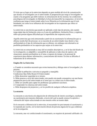 El éxito que se logre en la entrevista depende en gran medida del nivel de comunicación
que alcance el investigador con el entrevistado; la preparación que tenga el investigador en
cuanto a las preguntas que debe realizar; la estructuración de las mismas; las condiciones
psicológicas del investigado; la fidelidad a la hora de transcribir las respuestas y el nivel de
confianza que tenga el entrevistado sobre la no filtración en la información que él está
brindando; así como la no influencia del investigador en las respuestas que ofrece el
entrevistado.
La entrevista es una técnica que puede ser aplicada a todo tipo de persona, aún cuando
tenga algún tipo de limitación como es el caso de analfabetos, limitación física y orgánica,
niños que posean alguna dificultad que le imposibilite dar respuesta escrita.
Aquella entrevista que está estructurada a partir de un cuestionario la información que se
obtiene resulta fácil de procesar, no se necesita de un entrevistador muy diestro y hay
uniformidad en el tipo de información que se obtiene; sin embargo esta alternativa no
posibilita profundizar en los aspectos que surjan en la entrevista.
La entrevista no estructurada es muy útil en estudios descriptivos, y en la fase del diseño de
la investigación; es adaptable y susceptible de aplicarse a toda clase de sujetos y de
situaciones; permite profundizar en el tema y requiere de tiempo y de personal de
experiencia para obtener información y conocimiento del mismo. En ésta se dificulta el
tratamiento de la información.
Empleo De La Entrevista
a. Cuando se considera necesario que exista interacción y diálogo entre el investigador y la
persona.
b. Cuando la población o universo es pequeño y manejable.
Condiciones Que Debe Reunir El Entrevistador
a. Debe demostrar seguridad en si mismo.
b. Debe ponerse a nivel del entrevistado; esto puede esto puede conseguirse con una buena
preparación previa del entrevistado en el tema que va a tratar con el entrevistado.
c. Debe ser sensible para captar los problemas que pudieren suscitarse.
d. Comprender los intereses del entrevistado.
e. Debe despojarse de prejuicios y, en los posible de cualquier influencia empática.
La encuesta
La encuesta es una técnica de adquisición de información de interés sociológico, mediante
un cuestionario previamente elaborado, a través del cual se puede conocer la opinión o
valoración del sujeto seleccionado en una muestra sobre un asunto dado.
En la encuesta a diferencia de la entrevista, el encuestado lee previamente el cuestionario y
lo responde por escrito, sin la intervención directa de persona alguna de los que colaboran
en la investigación.
La encuesta, una vez confeccionado el cuestionario, no requiere de personal calificado a la
 