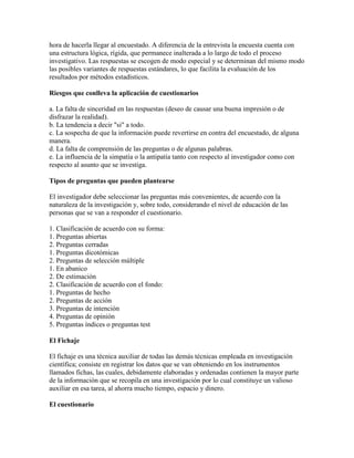hora de hacerla llegar al encuestado. A diferencia de la entrevista la encuesta cuenta con
una estructura lógica, rígida, que permanece inalterada a lo largo de todo el proceso
investigativo. Las respuestas se escogen de modo especial y se determinan del mismo modo
las posibles variantes de respuestas estándares, lo que facilita la evaluación de los
resultados por métodos estadísticos.
Riesgos que conlleva la aplicación de cuestionarios
a. La falta de sinceridad en las respuestas (deseo de causar una buena impresión o de
disfrazar la realidad).
b. La tendencia a decir "si" a todo.
c. La sospecha de que la información puede revertirse en contra del encuestado, de alguna
manera.
d. La falta de comprensión de las preguntas o de algunas palabras.
e. La influencia de la simpatía o la antipatía tanto con respecto al investigador como con
respecto al asunto que se investiga.
Tipos de preguntas que pueden plantearse
El investigador debe seleccionar las preguntas más convenientes, de acuerdo con la
naturaleza de la investigación y, sobre todo, considerando el nivel de educación de las
personas que se van a responder el cuestionario.
1. Clasificación de acuerdo con su forma:
1. Preguntas abiertas
2. Preguntas cerradas
1. Preguntas dicotómicas
2. Preguntas de selección múltiple
1. En abanico
2. De estimación
2. Clasificación de acuerdo con el fondo:
1. Preguntas de hecho
2. Preguntas de acción
3. Preguntas de intención
4. Preguntas de opinión
5. Preguntas índices o preguntas test
El Fichaje
El fichaje es una técnica auxiliar de todas las demás técnicas empleada en investigación
científica; consiste en registrar los datos que se van obteniendo en los instrumentos
llamados fichas, las cuales, debidamente elaboradas y ordenadas contienen la mayor parte
de la información que se recopila en una investigación por lo cual constituye un valioso
auxiliar en esa tarea, al ahorra mucho tiempo, espacio y dinero.
El cuestionario
 