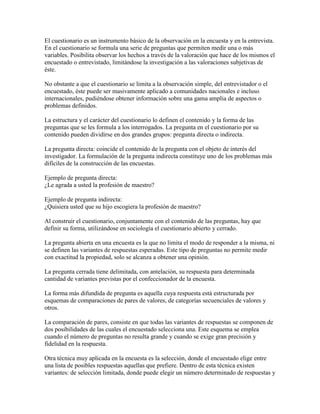 El cuestionario es un instrumento básico de la observación en la encuesta y en la entrevista.
En el cuestionario se formula una serie de preguntas que permiten medir una o más
variables. Posibilita observar los hechos a través de la valoración que hace de los mismos el
encuestado o entrevistado, limitándose la investigación a las valoraciones subjetivas de
éste.
No obstante a que el cuestionario se limita a la observación simple, del entrevistador o el
encuestado, éste puede ser masivamente aplicado a comunidades nacionales e incluso
internacionales, pudiéndose obtener información sobre una gama amplia de aspectos o
problemas definidos.
La estructura y el carácter del cuestionario lo definen el contenido y la forma de las
preguntas que se les formula a los interrogados. La pregunta en el cuestionario por su
contenido pueden dividirse en dos grandes grupos: pregunta directa o indirecta.
La pregunta directa: coincide el contenido de la pregunta con el objeto de interés del
investigador. La formulación de la pregunta indirecta constituye uno de los problemas más
difíciles de la construcción de las encuestas.
Ejemplo de pregunta directa:
¿Le agrada a usted la profesión de maestro?
Ejemplo de pregunta indirecta:
¿Quisiera usted que su hijo escogiera la profesión de maestro?
Al construir el cuestionario, conjuntamente con el contenido de las preguntas, hay que
definir su forma, utilizándose en sociología el cuestionario abierto y cerrado.
La pregunta abierta en una encuesta es la que no limita el modo de responder a la misma, ni
se definen las variantes de respuestas esperadas. Este tipo de preguntas no permite medir
con exactitud la propiedad, solo se alcanza a obtener una opinión.
La pregunta cerrada tiene delimitada, con antelación, su respuesta para determinada
cantidad de variantes previstas por el confeccionador de la encuesta.
La forma más difundida de pregunta es aquella cuya respuesta está estructurada por
esquemas de comparaciones de pares de valores, de categorías secuenciales de valores y
otros.
La comparación de pares, consiste en que todas las variantes de respuestas se componen de
dos posibilidades de las cuales el encuestado selecciona una. Este esquema se emplea
cuando el número de preguntas no resulta grande y cuando se exige gran precisión y
fidelidad en la respuesta.
Otra técnica muy aplicada en la encuesta es la selección, donde el encuestado elige entre
una lista de posibles respuestas aquellas que prefiere. Dentro de esta técnica existen
variantes: de selección limitada, donde puede elegir un número determinado de respuestas y
 