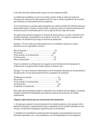 el de selección única donde puede escoger una sola respuesta posible.
La elaboración estadística en este caso resulta sencilla, donde se reduce al conteo de
frecuencia de selección de cada respuesta sobre la cual se realiza la gradación de la actitud
que muestran los encuestados hacia las respuestas.
En los cuestionarios se pueden aplicar preguntas que miden actitudes del individuo hacia un
determinado hecho. Cuando se mide actitud, es necesario tener en cuenta la dirección de la
misma así como su intensidad, para lo cual se aplican diversos tipos de escalas.
De manera más general la pregunta se formula de forma positiva y se dan 5 alternativas de
posibles respuestas, designándose una escala de valores de 1 a 5, dando la respuesta más
favorable a la afirmación que tenga el máximo de puntuación.
Ejemplo: "El nuevo plan de estudio permite que los estudiantes alcancen un mayor
desarrollo en sus capacidades creativas”.
Muy de acuerdo …………………………………… (5)
De acuerdo ………………………………………. (4)
Ni de acuerdo, ni en desacuerdo………………. (3)
En desacuerdo ……………………………………. (2)
Muy en desacuerdo ………………………………. (1)
Si por el contrario las afirmaciones son negativas en la formulación de la pregunta, la
evaluación de la pregunta debe resultar opuesto al anterior caso.
Ejemplo: "La nueva estructura administrativa de los hospitales docentes nos ha permitido la
incorporación a la actividad asistencial de los estudiantes de medicina".
Totalmente de acuerdo ………………………………… (1)
De acuerdo ……………………………………………… (2)
Ni de acuerdo ni en desacuerdo……………………… (3)
En desacuerdo ………………………………………….. (4)
Totalmente en desacuerdo ……………………………. (5)
Otros tipos de instrumentos pueden ser aplicados en la medición de actividades y se pueden
estudiar en diferentes bibliografías que tratan los aspectos de las técnicas de trabajo
experimental.
Algunas reglas básicas para la construcción del cuestionario.
1. Al igual que cualquier otra teoría propia de los métodos empíricos, hay que partir de la
hipótesis formulada y específicamente de los indicadores de las variables definidas en ésta,
los que se traducirán en preguntas específicas para el cuestionario.
2. Establecer la necesidad de cooperación del encuestado; lo que dependerá de que los
individuos participen o no, o que contribuyan o no favorablemente en la investigación.
 