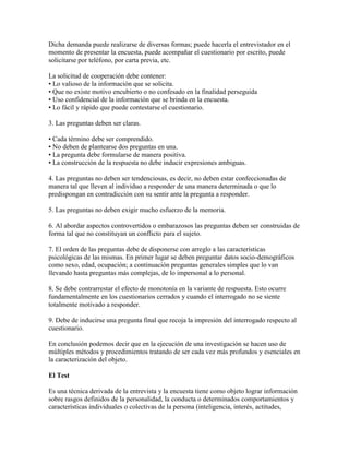 Dicha demanda puede realizarse de diversas formas; puede hacerla el entrevistador en el
momento de presentar la encuesta, puede acompañar el cuestionario por escrito, puede
solicitarse por teléfono, por carta previa, etc.
La solicitud de cooperación debe contener:
• Lo valioso de la información que se solicita.
• Que no existe motivo encubierto o no confesado en la finalidad perseguida
• Uso confidencial de la información que se brinda en la encuesta.
• Lo fácil y rápido que puede contestarse el cuestionario.
3. Las preguntas deben ser claras.
• Cada término debe ser comprendido.
• No deben de plantearse dos preguntas en una.
• La pregunta debe formularse de manera positiva.
• La construcción de la respuesta no debe inducir expresiones ambiguas.
4. Las preguntas no deben ser tendenciosas, es decir, no deben estar confeccionadas de
manera tal que lleven al individuo a responder de una manera determinada o que lo
predispongan en contradicción con su sentir ante la pregunta a responder.
5. Las preguntas no deben exigir mucho esfuerzo de la memoria.
6. Al abordar aspectos controvertidos o embarazosos las preguntas deben ser construidas de
forma tal que no constituyan un conflicto para el sujeto.
7. El orden de las preguntas debe de disponerse con arreglo a las características
psicológicas de las mismas. En primer lugar se deben preguntar datos socio-demográficos
como sexo, edad, ocupación; a continuación preguntas generales simples que lo van
llevando hasta preguntas más complejas, de lo impersonal a lo personal.
8. Se debe contrarrestar el efecto de monotonía en la variante de respuesta. Esto ocurre
fundamentalmente en los cuestionarios cerrados y cuando el interrogado no se siente
totalmente motivado a responder.
9. Debe de inducirse una pregunta final que recoja la impresión del interrogado respecto al
cuestionario.
En conclusión podemos decir que en la ejecución de una investigación se hacen uso de
múltiples métodos y procedimientos tratando de ser cada vez más profundos y esenciales en
la caracterización del objeto.
El Test
Es una técnica derivada de la entrevista y la encuesta tiene como objeto lograr información
sobre rasgos definidos de la personalidad, la conducta o determinados comportamientos y
características individuales o colectivas de la persona (inteligencia, interés, actitudes,
 