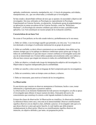 aptitudes, rendimiento, memoria, manipulación, etc.). A través de preguntas, actividades,
manipulaciones, etc., que son observadas y evaluadas por el investigador.
Se han creado y desarrollado millones de tesis que se ajustan a la necesidad u objetivos del
investigador. Son muy utilizados en Psicología (es especialmente la Psicología
Experimental) en Ciencias Sociales, en educación; Actualmente gozan de popularidad por
su aplicación en ramas novedosas de las Ciencias Sociales, como las "Relaciones
Humanas" y la Psicología de consumo cotidiano que utiliza revistas y periódicos para
aplicarlos. Los Test constituyen un recurso propio de la evaluación científica.
Características de un buen Test
No existe el Test perfecto; no ha sido creado todavía y probablemente no lo sea nunca.
a. Debe ser válido, o sea investigar aquello que pretende y no otra cosa. "si se trata de un
test destinado a investigar el coeficiente intelectual de un grupo de personas".
b. Debe ser confiable, es decir ofrecer consistencia en sus resultados; éstos deben ser los
mismos siempre que se los aplique en idénticas condiciones quien quiera que lo haga. El
índice de confiabilidad es lo que dan mayor o menor confianza al investigador acerca del
uso de un determinado test. Existen tablas aceptadas universalmente sobre esos índices y
ella nos hace conocer que ningún test alcanza in índice de confiabilidad del 100%.
c. Debe ser objetivo, evitando todo riesgo de interpretación subjetiva del investigador. La
Objetividad es requisito indispensable para la confiabilidad.
d. Debe ser sencillo y claro escrito en lenguaje de fácil compresión para los investigadores.
e. Debe ser económico, tanto en tiempo como en dinero y esfuerzo.
f. Debe ser interesante, para motivar el interés de los investigadores.
La Observación
Es una técnica que consiste en observar atentamente el fenómeno, hecho o caso, tomar
información y registrarla para su posterior análisis.
La observación es un elemento fundamental de todo proceso investigativo; en ella se apoya
el investigador para obtener el mayor numero de datos. Gran parte del acervo de
conocimientos que constituye la ciencia a sido lograda mediante la observación.
Existen dos clases de observación: la Observación no científica y la observación científica.
La diferencia básica entre una y otra está en la intencionalidad: observar científicamente
significa observar con un objetivo claro, definido y preciso: el investigador sabe qué es lo
que desea observar y para qué quiere hacerlo, lo cual implica que debe preparar
cuidadosamente la observación. Observar no científicamente significa observar sin
intención, sin objetivo definido y por tanto, sin preparación previa.
 