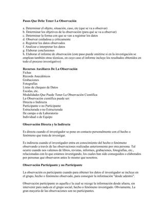 Pasos Que Debe Tener La Observación
a. Determinar el objeto, situación, caso, etc (que se va a observar)
b. Determinar los objetivos de la observación (para qué se va a observar)
c. Determinar la forma con que se van a registrar los datos
d. Observar cuidadosa y críticamente
e. Registrar los datos observados
f. Analizar e interpretar los datos
g. Elaborar conclusiones
h. Elaborar el informe de observación (este paso puede omitirse si en la investigación se
emplean también otras técnicas, en cuyo caso el informe incluye los resultados obtenidos en
todo el proceso investigativo)
Recursos Auxiliares De La Observación
Fichas
Récords Anecdóticos
Grabaciones
Fotografías
Listas de chequeo de Datos
Escalas, etc.
Modalidades Que Puede Tener La Observación Científica
La Observación científica puede ser:
Directa o Indirecta
Participante o no Participante
Estructurada o no Estructurada
De campo o de Laboratorio
Individual o de Equipo
Observación Directa y la Indirecta
Es directa cuando el investigador se pone en contacto personalmente con el hecho o
fenómeno que trata de investigar.
Es indirecta cuando el investigador entra en conocimiento del hecho o fenómeno
observando a través de las observaciones realizadas anteriormente por otra persona. Tal
ocurre cuando nos valemos de libros, revistas, informes, grabaciones, fotografías, etc.,
relacionadas con lo que estamos investigando, los cuales han sido conseguidos o elaborados
por personas que observaron antes lo mismo que nosotros.
Observación Participante y no Participante
La observación es participante cuando para obtener los datos el investigador se incluye en
el grupo, hecho o fenómeno observado, para conseguir la información "desde adentro".
Observación participante es aquella e la cual se recoge la información desde afuera, sin
intervenir para nada en el grupo social, hecho o fenómeno investigado. Obviamente, La
gran mayoría de las observaciones son no participantes.
 