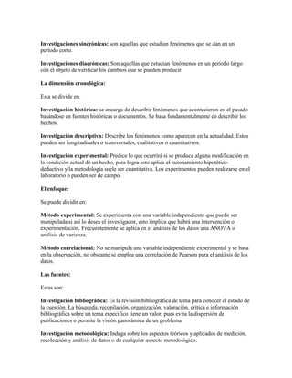 Investigaciones sincrónicas: son aquellas que estudian fenómenos que se dan en un
período corto.
Investigaciones diacrónicas: Son aquellas que estudian fenómenos en un período largo
con el objeto de verificar los cambios que se pueden producir.
La dimensión cronológica:
Esta se divide en.
Investigación histórica: se encarga de describir fenómenos que acontecieron en el pasado
basándose en fuentes históricas o documentos. Se basa fundamentalmente en describir los
hechos.
Investigación descriptiva: Describe los fenómenos como aparecen en la actualidad. Estos
pueden ser longitudinales o transversales, cualitativos o cuantitativos.
Investigación experimental: Predice lo que ocurrirá si se produce alguna modificación en
la condición actual de un hecho, para logra esto aplica el razonamiento hipotético-
deductivo y la metodología suele ser cuantitativa. Los experimentos pueden realizarse en el
laboratorio o pueden ser de campo.
El enfoque:
Se puede dividir en:
Método experimental: Se experimenta con una variable independiente que puede ser
manipulada si así lo desea el investigador, esto implica que habrá una intervención o
experimentación. Frecuentemente se aplica en el análisis de los datos una ANOVA o
análisis de varianza.
Método correlacional: No se manipula una variable independiente experimental y se basa
en la observación, no obstante se emplea una correlación de Pearson para el análisis de los
datos.
Las fuentes:
Estas son:
Investigación bibliográfica: Es la revisión bibliográfica de tema para conocer el estado de
la cuestión. La búsqueda, recopilación, organización, valoración, crítica e información
bibliográfica sobre un tema específico tiene un valor, pues evita la dispersión de
publicaciones o permite la visión panorámica de un problema.
Investigación metodológica: Indaga sobre los aspectos teóricos y aplicados de medición,
recolección y análisis de datos o de cualquier aspecto metodológico.
 