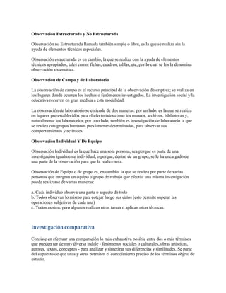 Observación Estructurada y No Estructurada
Observación no Estructurada llamada también simple o libre, es la que se realiza sin la
ayuda de elementos técnicos especiales.
Observación estructurada es en cambio, la que se realiza con la ayuda de elementos
técnicos apropiados, tales como: fichas, cuadros, tablas, etc, por lo cual se los la denomina
observación sistemática.
Observación de Campo y de Laboratorio
La observación de campo es el recurso principal de la observación descriptiva; se realiza en
los lugares donde ocurren los hechos o fenómenos investigados. La investigación social y la
educativa recurren en gran medida a esta modalidad.
La observación de laboratorio se entiende de dos maneras: por un lado, es la que se realiza
en lugares pre-establecidos para el efecto tales como los museos, archivos, bibliotecas y,
naturalmente los laboratorios; por otro lado, también es investigación de laboratorio la que
se realiza con grupos humanos previamente determinados, para observar sus
comportamientos y actitudes.
Observación Individual Y De Equipo
Observación Individual es la que hace una sola persona, sea porque es parte de una
investigación igualmente individual, o porque, dentro de un grupo, se le ha encargado de
una parte de la observación para que la realice sola.
Observación de Equipo o de grupo es, en cambio, la que se realiza por parte de varias
personas que integran un equipo o grupo de trabajo que efectúa una misma investigación
puede realizarse de varias maneras:
a. Cada individuo observa una parte o aspecto de todo
b. Todos observan lo mismo para cotejar luego sus datos (esto permite superar las
operaciones subjetivas de cada una)
c. Todos asisten, pero algunos realizan otras tareas o aplican otras técnicas.
Investigación comparativa
Consiste en efectuar una comparación lo más exhaustiva posible entre dos o más términos
que pueden ser de muy diversa índole - fenómenos sociales o culturales, obras artísticas,
autores, textos, conceptos - para analizar y sintetizar sus diferencias y similitudes. Se parte
del supuesto de que unas y otras permiten el conocimiento preciso de los términos objeto de
estudio.
 