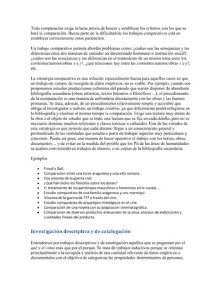 Toda comparación exige la tarea previa de buscar y establecer los criterios con los que se
hará la comparación. Buena parte de la dificultad de los trabajos comparativos está en
establecer correctamente estos parámetros.
Un trabajo comparativo permite abordar problemas como: ¿cuáles son las semejanzas y las
diferencias entre dos maneras de entender un determinado fenómeno o institución social?,
¿cuáles son las semejanzas y las diferencias en el tratamiento de un mismo tema entre los
corrientes/autores/obras x e y?, ¿qué relaciones hay entre las corrientes/autores/obras x e y?,
etc.
La estrategia comparativa es una solución especialmente buena para aquellos casos en que
un trabajo de campo, de recogida de datos empíricos, no es viable. Por ejemplo, cuando nos
proponemos estudiar producciones culturales del pasado que suelen disponer de abundante
bibliografía secundaria (obras artísticas, textos literarios o filosóficos ...), el procedimiento
de la comparación es una manera de enfrentarse directamente con las obras y las fuentes
primarias. Se trata, además, de un procedimiento relativamente simple y accesible que
obliga al investigador a realizar un trabajo creativo, ya que difícilmente podrá refugiarse en
la bibliografía y efectuar al mismo tiempo la comparación. Exige una lectura muy atenta de
la obra o el objeto de estudio que se trate, una lectura que se fija en cada detalle, pero no es
necesario dominar muchos referentes y claves teóricas o culturales. Una de las virtudes de
esta estrategia es que permite que cada alumno llegue a un conocimiento general y
profundizado de las realidades que estudia a partir de trabajar aspectos muy particulares y
concretos. Puede ser pues, una manera de hacer operativo el trabajo con los textos, obras,
documentos ... y de evitar en la medida del posible que los Pii de las áreas de humanidades
se acaben convirtiendo en trabajos de síntesis, o en copias de la bibliografía secundaria.
Ejemplos
Freud y Dalí.
Comparación entre una torre aragonesa y una villa romana.
Dos visiones de la guerra civil.
¿Qué han dicho los filósofos sobre los dones?
El tratamiento de los personajes masculinos y femeninos en la novela ...
Estudio comparativo de una familia aragonesa y una marroquí.
Visiones de la guerra de ??? a través del cine.
Estudio comparativo de arquetipos mitológicos en el cine.
Comparación de una novela con su adaptación cinematográfica.
Comparación de diversos productos artesanales de la zona: proceso de elaboración y
cualidades finales del producto.
Investigación descriptiva y de catalogación
Entendemos por trabajos descriptivos y de catalogación aquéllos que se preguntan por el
qué y el cómo más que por el porqué. Se trata de trabajos inductivos porque se orientan
principalmente a la recogida y análisis de una cantidad relevante de datos empíricos o
documentales con el objetivo de categorizar las propiedades determinantes de personas,
 