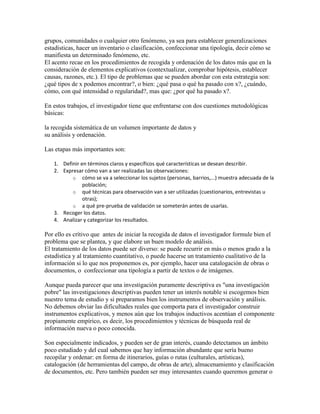 grupos, comunidades o cualquier otro fenómeno, ya sea para establecer generalizaciones
estadísticas, hacer un inventario o clasificación, confeccionar una tipología, decir cómo se
manifiesta un determinado fenómeno, etc.
El acento recae en los procedimientos de recogida y ordenación de los datos más que en la
consideración de elementos explicativos (contextualizar, comprobar hipótesis, establecer
causas, razones, etc.). El tipo de problemas que se pueden abordar con esta estrategia son:
¿qué tipos de x podemos encontrar?, o bien: ¿qué pasa o qué ha pasado con x?, ¿cuándo,
cómo, con qué intensidad o regularidad?, mas que: ¿por qué ha pasado x?.
En estos trabajos, el investigador tiene que enfrentarse con dos cuestiones metodológicas
básicas:
la recogida sistemática de un volumen importante de datos y
su análisis y ordenación.
Las etapas más importantes son:
1. Definir en términos claros y específicos qué características se desean describir.
2. Expresar cómo van a ser realizadas las observaciones:
o cómo se va a seleccionar los sujetos (personas, barrios,...) muestra adecuada de la
población;
o qué técnicas para observación van a ser utilizadas (cuestionarios, entrevistas u
otras);
o a qué pre-prueba de validación se someterán antes de usarlas.
3. Recoger los datos.
4. Analizar y categorizar los resultados.
Por ello es crítivo que antes de iniciar la recogida de datos el investigador formule bien el
problema que se plantea, y que elabore un buen modelo de análisis.
El tratamiento de los datos puede ser diverso: se puede recurrir en más o menos grado a la
estadística y al tratamiento cuantitativo, o puede hacerse un tratamiento cualitativo de la
información si lo que nos proponemos es, por ejemplo, hacer una catalogación de obras o
documentos, o confeccionar una tipología a partir de textos o de imágenes.
Aunque pueda parecer que una investigación puramente descriptiva es "una investigación
pobre" las investigaciones descriptivas pueden tener un interés notable si escogemos bien
nuestro tema de estudio y si preparamos bien los instrumentos de observación y análisis.
No debemos obviar las dificultades reales que comporta para el investigador construir
instrumentos explicativos, y menos aún que los trabajos inductivos acentúan el componente
propiamente empírico, es decir, los procedimientos y técnicas de búsqueda real de
información nueva o poco conocida.
Son especialmente indicados, y pueden ser de gran interés, cuando detectamos un ámbito
poco estudiado y del cual sabemos que hay información abundante que sería bueno
recopilar y ordenar: en forma de itinerarios, guías o rutas (culturales, artísticas),
catalogación (de herramientas del campo, de obras de arte), almacenamiento y clasificación
de documentos, etc. Pero también pueden ser muy interesantes cuando queremos generar o
 