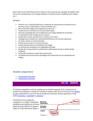 hacer salir a la luz información nueva sobre un tema concreto, por ejemplo de ámbito local
(el uso de extranjerismos en la lengua hablada o la opinión de los estudiantes del colegio,
etc.).
Ejemplos
Itinerario por el Ebro/Canal/Huerva. Estudio de las intervenciones humanas (muros,
puentes, presas, embarcaderos, riberas accesibles, etc.).
Ruta románica/mudéjar por Zaragoza/La comarca de...
Confección de un herbario de una zona determinada.
Recuento y tipología del uso de anglicismos en la lengua hablada de los jóvenes.
Las advocaciones de la Virgen de una comarca.
Estudio de las nubes: identificación y relación con el clima.
Tipología de los modelos de mujer/hombre/familia en los anuncios televisivos.
Las tribus urbanas en el barrio/ciudad.
Presencia de la mujer en a la prensa escrita.
Estudio del daltonismo en la población del colegio.
Los animales de compañía en el colegio/barrio/ciudad.
Estudio de la comunicación no verbal de los adolescentes de hoy en determinados
contextos.
Estudio de la violencia a través de la prensa local.
Los hábitos de consumo de las tecnologías de la información en los estudiantes del
colegio.
Estudio comparativo
1. Comparación descriptiva
2. Comparación normativa
El método comparativo suele ser popular en un estadio temprano de la evolución de un
campo de investigación, cuando los científicos intentan salir del nivel inicial de los estudios
de caso exploratorios a un nivel más avanzado de estructuras teóricas generales o leyes,
como invariantes, causalidad o evolución.
El diseño de la investigación
comparativa es simple. Estudiamos
ejemplares que pertenecen al mismo
grupo pero que difieren en algunos
aspectos. Estas diferencias llegan a
 