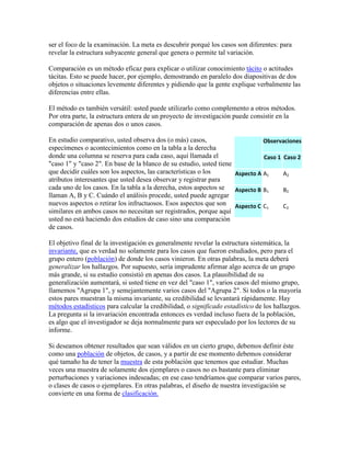 ser el foco de la examinación. La meta es descubrir porqué los casos son diferentes: para
revelar la estructura subyacente general que genera o permite tal variación.
Comparación es un método eficaz para explicar o utilizar conocimiento tácito o actitudes
tácitas. Esto se puede hacer, por ejemplo, demostrando en paralelo dos diapositivas de dos
objetos o situaciones levemente diferentes y pidiendo que la gente explique verbalmente las
diferencias entre ellas.
El método es también versátil: usted puede utilizarlo como complemento a otros métodos.
Por otra parte, la estructura entera de un proyecto de investigación puede consistir en la
comparación de apenas dos o unos casos.
En estudio comparativo, usted observa dos (o más) casos,
especímenes o acontecimientos como en la tabla a la derecha
donde una columna se reserva para cada caso, aquí llamada el
"caso 1" y "caso 2". En base de la blanco de su estudio, usted tiene
que decidir cuáles son los aspectos, las características o los
atributos interesantes que usted desea observar y registrar para
cada uno de los casos. En la tabla a la derecha, estos aspectos se
llaman A, B y C. Cuándo el análisis procede, usted puede agregar
nuevos aspectos o retirar los infructuosos. Esos aspectos que son
similares en ambos casos no necesitan ser registrados, porque aquí
usted no está haciendo dos estudios de caso sino una comparación
de casos.
El objetivo final de la investigación es generalmente revelar la estructura sistemática, la
invariante, que es verdad no solamente para los casos que fueron estudiados, pero para el
grupo entero (población) de donde los casos vinieron. En otras palabras, la meta deberá
generalizar los hallazgos. Por supuesto, sería imprudente afirmar algo acerca de un grupo
más grande, si su estudio consistió en apenas dos casos. La plausibilidad de su
generalización aumentará, si usted tiene en vez del "caso 1", varios casos del mismo grupo,
llamemos "Agrupa 1", y semejantemente varios casos del "Agrupa 2". Si todos o la mayoría
estos pares muestran la misma invariante, su credibilidad se levantará rápidamente. Hay
métodos estadísticos para calcular la credibilidad, o significado estadístico de los hallazgos.
La pregunta si la invariación encontrada entonces es verdad incluso fuera de la población,
es algo que el investigador se deja normalmente para ser especulado por los lectores de su
informe.
Si deseamos obtener resultados que sean válidos en un cierto grupo, debemos definir éste
como una población de objetos, de casos, y a partir de ese momento debemos considerar
qué tamaño ha de tener la muestra de esta población que tenemos que estudiar. Muchas
veces una muestra de solamente dos ejemplares o casos no es bastante para eliminar
perturbaciones y variaciones indeseadas; en ese caso tendríamos que comparar varios pares,
o clases de casos o ejemplares. En otras palabras, el diseño de nuestra investigación se
convierte en una forma de clasificación.
Observaciones
Caso 1 Caso 2
Aspecto A A1 A2
Aspecto B B1 B2
Aspecto C C1 C2
 