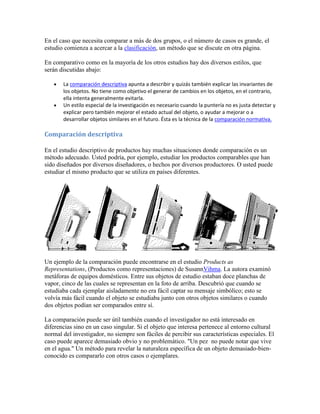 En el caso que necesita comparar a más de dos grupos, o el número de casos es grande, el
estudio comienza a acercar a la clasificación, un método que se discute en otra página.
En comparativo como en la mayoría de los otros estudios hay dos diversos estilos, que
serán discutidas abajo:
La comparación descriptiva apunta a describir y quizás también explicar las invariantes de
los objetos. No tiene como objetivo el generar de cambios en los objetos, en el contrario,
ella intenta generalmente evitarla.
Un estilo especial de la investigación es necesario cuando la puntería no es justa detectar y
explicar pero también mejorar el estado actual del objeto, o ayudar a mejorar o a
desarrollar objetos similares en el futuro. Ésta es la técnica de la comparación normativa.
Comparación descriptiva
En el estudio descriptivo de productos hay muchas situaciones donde comparación es un
método adecuado. Usted podría, por ejemplo, estudiar los productos comparables que han
sido diseñados por diversos diseñadores, o hechos por diversos productores. O usted puede
estudiar el mismo producto que se utiliza en países diferentes.
Un ejemplo de la comparación puede encontrarse en el estudio Products as
Representations, (Productos como representaciones) de SusannVihma. La autora examinó
metáforas de equipos domésticos. Entre sus objetos de estudio estaban doce planchas de
vapor, cinco de las cuales se representan en la foto de arriba. Descubrió que cuando se
estudiaba cada ejemplar aisladamente no era fácil captar su mensaje simbólico; esto se
volvía más fácil cuando el objeto se estudiaba junto con otros objetos similares o cuando
dos objetos podían ser comparados entre sí.
La comparación puede ser útil también cuando el investigador no está interesado en
diferencias sino en un caso singular. Si el objeto que interesa pertenece al entorno cultural
normal del investigador, no siempre son fáciles de percibir sus características especiales. El
caso puede aparece demasiado obvio y no problemático. "Un pez no puede notar que vive
en el agua." Un método para revelar la naturaleza específica de un objeto demasiado-bien-
conocido es compararlo con otros casos o ejemplares.
 
