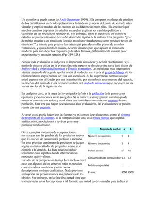 Un ejemplo se puede tomar de Apuli-Suuronen (1999). Ella comparó los planes de estudios
de los bachilleratos unificados polivalentes finlandesas y suecas del punto de vista de artes
visuales y explicó muchas de las razones de las diferencias entre ellas. Ella encontró que
muchos cambios de planes de estudios se pueden explicar por cambios políticos y
culturales en las sociedades respectivas. Sin embargo, ahora el desarrollo de planes de
estudios se parece retrasarse detrás del desarrollo rápido de la cultura. Ella pregunta: "¿Es
de mérito enseñar a un estudiante llevado en cultura visual apenas como producir textos de
otro texto?" y intento para precisar las estrategias para desarrollar planes de estudios
finlandeses, y quizás también suecos, de artes visuales para que ayuden al estudiante
moderno para satisfacer los requisitos y desafíos futuros, particularmente cuando crear,
experimentar y entender retratos. (Pp. 319-323.)
Porque toda evaluación es subjetiva es importante considerar y definir exactamente cuyo
punto de vista se utiliza en la evaluación; este aspecto se discute a otra parte bajo títulos de
Subjetividad y objetividad humanas y Estudio normativo. Las opiniones más interesantes
vienen a menudo de la gente que ha usado el producto; es a veces el grupo de blanco de los
clientes futuros cuyos puntos de vista son esenciales. Si las sugerencias normativas que
usted prepara son utilizadas por una organización, por ejemplo en una empresa del negocio,
la elección del punto de vista depende también del grado de autonomía que prevalece en los
varios niveles de la organización.
En cualquier caso, es la tarea del investigador definir a la población de la gente cuyas
opiniones y evaluaciones serán recogidas. Si su número es muy grande, usted no puede
entrar en contacto con todos y usted tiene que considerar construir una muestra de esta
población. Una vez que hayan seleccionado a los evaluadores, las evaluaciones se pueden
reunir con una encuesta.
A veces usted puede hacer uso las fuentes ya existentes de evaluaciones, como el sistema
de respuesta de los clientes, si la compañía tiene uno, o la crítica pública que algunas
instituciones, asociaciones y revistas generan y
publican habitualmente.
Otros ejemplos modernos de comparaciones
normativas son las pruebas de los productos nuevos
que los diarios de consumidor publican a menudo.
En estas pruebas un número de productos se juzgan
según una lista estándar de preguntas, como en el
ejemplo a la derecha. La lista necesita incluir
solamente esos aspectos donde diferencian los
productos que rivalizan.
La tabla de la comparación trabaja bien incluso en el
caso que algunos de los criterios están expresados
como variables numéricas y otras como
descripciones verbales cualitativas. Nada previene
incluyendo las presentaciones aún pictóricas de los
objetos. Sin embargo, en la fase final usted tiene que
traducir todas estas descripciones a tal formato que usted puede sumarlas para indicar el
Modelo de coche: A B
Número de asientos 5 8
Número de puertas 5 4
Bolsas aéreas Sí No
Consumición de combustible 5,8 6,5
Méritos especiales ... ...
Precio 8500 9900
 