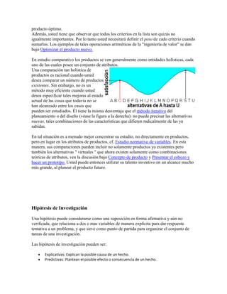 producto óptimo.
Además, usted tiene que observar que todos los criterios en la lista son quizás no
igualmente importantes. Por lo tanto usted necesitará definir el peso de cado criterio cuando
sumarlos. Los ejemplos de tales operaciones aritméticas de la "ingeniería de valor" se dan
bajo Optimizar el producto nuevo.
En estudio comparativo los productos se ven generalmente como entidades holísticas, cada
uno de las cuales posee un conjunto de atributos.
Una comparación tan holística de
productos es racional cuando usted
desea comparar un número de productos
existentes. Sin embargo, no es un
método muy eficiente cuando usted
desea especificar tales mejoras al estado
actual de las cosas que todavía no se
han alcanzado entre los casos que
pueden ser estudiados. Él tiene la misma desventaja que el método iterativo del
planeamiento o del diseño (véase la figura a la derecha): no puede precisar las alternativas
nuevas, tales combinaciones de las características que difieren radicalmente de las ya
sabidas.
En tal situación es a menudo mejor concentrar su estudio, no directamente en productos,
pero en lugar en los atributos de productos, cf. Estudio normativo de variables. En esta
manera, sus comparaciones pueden incluir no solamente productos ya existentes pero
también los alternativas " virtuales " que ahora existen solamente como combinaciones
teóricas de atributos, ven la discusión bajo Concepto de producto y Presentar el esbozo y
hacer un prototipo. Usted puede entonces utilizar su talento inventivo en un alcance mucho
más grande, al planear el producto futuro.
Hipótesis de Investigación
Una hipótesis puede considerarse como una suposición en forma afirmativa y aún no
verificada, que relaciona a dos o mas variables de manera explícita para dar respuesta
tentativa a un problema, y que sirve como punto de partida para organizar el conjunto de
tareas de una investigación.
Las hipótesis de investigación pueden ser:
Explicativas: Explican la posible causa de un hecho.
Predictivas: Plantean el posible efecto o consecuencia de un hecho.
 