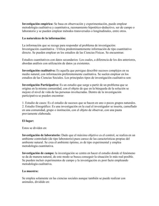 Investigación empírica: Se basa en observación y experimentación, puede emplear
metodología cualitativa y cuantitativa, razonamiento hipotético-deductivo, ser de campo o
laboratorio y se pueden emplear métodos transversales o longitudinales, entre otros.
La naturaleza de la información:
La información que se recoge para responder al problema de investigación:
Investigación cuantitativa : Utiliza predominantemente información de tipo cuantitativo
directo. Se pueden emplear en los estudios de las Ciencias Físicas. Se encuentran:
Estudios cuantitativos con datos secundarios: Los cuales, a diferencia de los dos anteriores,
abordan análisis con utilización de datos ya existentes.
Investigación cualitativa: Es aquella que persigue describir sucesos complejos en su
medio natural, con información preferentemente cualitativa. Se suelen emplear en los
estudios de las Ciencias Sociales. Los principales tipos de investigación cualitativa son:
Investigación Participativa: Es un estudio que surge a partir de un problema que se
origina en la misma comunidad, con el objeto de que en la búsqueda de la solución se
mejore el nivel de vida de las personas involucradas. Dentro de la investigación
participativa se pueden encontrar:
1. Estudio de casos: Es el estudio de sucesos que se hacen en uno o pocos grupos naturales.
2. Estudio Etnográfico: Es una investigación en la cual el investigador se inserta, camuflado
en una comunidad, grupo o institución, con el objeto de observar, con una pauta
previamente elaborada.
El lugar:
Estos se dividen en:
Investigación de laboratorio: Dado que el máximo objetivo es el control, se realiza en un
ambiente controlado (de tipo laboratorio) pues carece de las características propias del
ambiente natural. Se crea el ambiente óptimo, es de tipo experimental y emplea
metodología cuantitativa.
Investigación de campo: la investigación se centra en hacer el estudio donde el fenómeno
se da de manera natural, de este modo se busca conseguir la situación lo más real posible.
Se pueden incluir experimentos de campo y la investigación ex post facto empleando
metodología cualitativa.
La muestra:
Se emplea solamente en las ciencias sociales aunque también se puede realizar con
animales, dividido en:
 