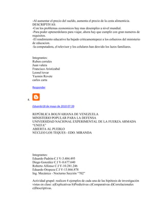 -Al aumentar el precio del sueldo, aumenta el precio de la cesta alimenticia.
DESCRIPTIVAS:
-Con los problemas economicos hay mas desempleo a nivel mundial.
-Para poder optenerdolares para viajar, ahora hay que cumplir con gran numeros de
requisitos.
-El rendimiento educativo ha bajado criticamentepece a los esfuerzos del ministerio
de educacion.
-la computadora, el televisor y los celulares han desvido los lazos familiares.
Integrantes:
Ruben corrales
Juan valera
Francisco Aristizabal
Leonel tovar
Yazmin Revete
carlos carta
Responder
4.
Eduardo18 de mayo de 2010 07:39
REPÚBLICA BOLIVARIANA DE VENEZUELA
MINISTERIO POPULAR PARA LA DEFENSA
UNIVERSIDAD NACIONAL EXPERIMENTAL DE LA FUERZA ARMADA
“UNEFA”
ABIERTA AL PUEBLO
NÚCLEO LOS TEQUES - EDO. MIRANDA
Integrantes:
Eduardo Padrón C.I V-3.484.495
Diego González C.I V-8.677.640
Roberto Alfonso C.I V-10.281.246
Eduardo Oropeza C.I V-13.866.878
Ing. Mecánica - Nocturno Sección “702”
Actividad grupal: realicen 4 ejemplos de cada una de las hipótesis de investigación
vistas en clase: a)Explicativas b)Predictivas c)Comparativas d)Correlacionales
e)Descriptivas.
 