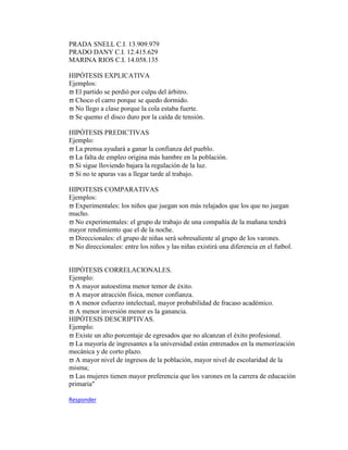 PRADA SNELL C.I. 13.909.979
PRADO DANY C.I. 12.415.629
MARINA RIOS C.I. 14.058.135
HIPÓTESIS EXPLICATIVA
Ejemplos:
El partido se perdió por culpa del árbitro.
Choco el carro porque se quedo dormido.
No llego a clase porque la cola estaba fuerte.
Se quemo el disco duro por la caída de tensión.
HIPÓTESIS PREDICTIVAS
Ejemplo:
La prensa ayudará a ganar la confianza del pueblo.
La falta de empleo origina más hambre en la población.
Si sigue lloviendo bajara la regulación de la luz.
Si no te apuras vas a llegar tarde al trabajo.
HIPOTESIS COMPARATIVAS
Ejemplos:
Experimentales: los niños que juegan son más relajados que los que no juegan
mucho.
No experimentales: el grupo de trabajo de una compañía de la mañana tendrá
mayor rendimiento que el de la noche.
Direccionales: el grupo de niñas será sobresaliente al grupo de los varones.
No direccionales: entre los niños y las niñas existirá una diferencia en el futbol.
HIPÓTESIS CORRELACIONALES.
Ejemplo:
A mayor autoestima menor temor de éxito.
A mayor atracción física, menor confianza.
A menor esfuerzo intelectual, mayor probabilidad de fracaso académico.
A menor inversión menor es la ganancia.
HIPÓTESIS DESCRIPTIVAS.
Ejemplo:
Existe un alto porcentaje de egresados que no alcanzan el éxito profesional.
La mayoría de ingresantes a la universidad están entrenados en la memorización
mecánica y de corto plazo.
A mayor nivel de ingresos de la población, mayor nivel de escolaridad de la
misma;
Las mujeres tienen mayor preferencia que los varones en la carrera de educación
primaria"
Responder
 