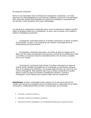 Investigación comparada
Mucho se ha especulado sobre el enfoque de investigación comparada, y sin duda
alguna son los psicopedagogos los que más han trabajado a este nivel y los psicólogos
de la educación quienes han elaborado los diseños de investigación comparada que
han servido a otras disciplinas como guía metodológica.
Los estudios de investigación comparada tienen como fundamento el método científico
según la tipología clásica de la investigación, es decir, que se ajustan a los modelos y
diseños investigativos existentes.
– Investigación comparada histórica: El énfasis comparativo se aplica al análisis
de las fuentes, es decir, a la comparación de similitud y discrepancia en las
características de dichas fuentes.
– Investigación comparada descriptiva: El énfasis se aplica al análisis de los
datos con los cuales se presentan los fenómenos o hechos de la realidad que, dada
su similitud, es necesario describir sistemáticamente a fin de evitar un posible
error en su manejo.
– Investigación comparada experimental. El énfasis comparativo se aplica al
análisis de las variables manejadas por el investigador en condiciones similares
pero en investigaciones diferentes, o en grupos experimental y de control de una
misma investigación. Bien podemos decir que el énfasis comparativo se puede
aplicar a todos los tipos de estudios investigativos siempre y cuando el
investigador vea los factores que propicien algún tipo de comparación.
Metodología: El factor metodológico tiene relación con la estructura del tipo de
modelo que maneje el investigador para la fundamentación y elaboración de su diseño
comparativo. Independientemente de ello, no puede dejar de contemplar:
Enunciado y definición de objetivos.
Enunciado y definición de problema o problemas.
Estructura del modelo metodológico y su correspondiente diseño para el manejo de los datos.
 