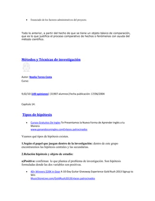 Enunciado de los factores administrativos del proyecto.
Todo lo anterior, a partir del hecho de que se tiene un objeto básico de comparación,
que es lo que justifica el proceso comparativo de hechos o fenómenos con ayuda del
método científico.
Métodos y Técnicas de investigación
Autor: Noelia Torres Costa
Curso:
9,02/10 (149 opiniones) |31907 alumnos|Fecha publicación: 17/06/2004
Capítulo 14:
Tipos de hipótesis
Cursos Gratuitos De Ingles Te Presentamos la Nueva Forma de Aprender Inglés a tu
Manera
www.ganandoconingles.comEnlaces patrocinados
Veamos qué tipos de hipótesis existen.
1.Según el papel que juegan dentro de la investigación: dentro de este grupo
encontraremos las hipótesis centrales y las secundarias.
2.Relación hipótesis y objeto de estudio:
a)Positiva: confirman lo que plantea el problema de investigación. Son hipótesis
formuladas donde las dos variables son positivas.
40+ Winners $20K in Gear A 10-Day Guitar Giveaway Experience Gold Rush 2013 Signup to
Win
MusicStoreLive.com/GoldRush2013Enlaces patrocinados
 