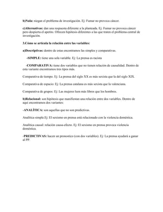 b)Nula: niegan el problema de investigación. Ej: Fumar no provoca cáncer.
c)Alternativas: dan una respuesta diferente a la planteada. Ej: Fumar no provoca cáncer
pero despierta el apetito. Ofrecen hipótesis diferentes a las que traten el problema central de
investigación.
3.Cómo se articula la relación entre las variables:
a)Descriptivas: dentro de estas encontramos las simples y comparativas.
-SIMPLE: tiene una sola variable. Ej: La prensa es racista
-COMPARATIVA: tiene dos variables que no tienen relación de causalidad. Dentro de
esta variante encontramos tres tipos más.
Comparativa de tiempo. Ej: La prensa del siglo XX es más sexista que la del siglo XIX.
Comparativa de espacio: Ej: La prensa catalana es más sexista que la valenciana.
Comparativa de grupos: Ej: Las mujeres leen más libros que los hombres.
b)Relacional: son hipótesis que manifiestan una relación entre dos variables. Dentro de
aquí encontramos dos variantes:
-ANALÍTICA: son aquellas que no son predictivas.
Analítica simple.Ej: El sexismo en prensa está relacionado con la violencia doméstica.
Analítica causal: relación causa-efecto. Ej: El sexismo en prensa provoca violencia
doméstica.
-PREDICTIVAS: hacen un pronostico (con dos variables). Ej: La prensa ayudará a ganar
al PP.
 
