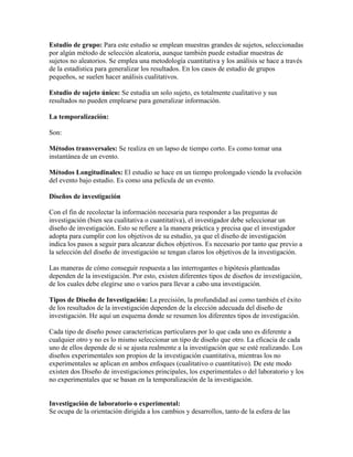 Estudio de grupo: Para este estudio se emplean muestras grandes de sujetos, seleccionadas
por algún método de selección aleatoria, aunque también puede estudiar muestras de
sujetos no aleatorios. Se emplea una metodología cuantitativa y los análisis se hace a través
de la estadística para generalizar los resultados. En los casos de estudio de grupos
pequeños, se suelen hacer análisis cualitativos.
Estudio de sujeto único: Se estudia un solo sujeto, es totalmente cualitativo y sus
resultados no pueden emplearse para generalizar información.
La temporalización:
Son:
Métodos transversales: Se realiza en un lapso de tiempo corto. Es como tomar una
instantánea de un evento.
Métodos Longitudinales: El estudio se hace en un tiempo prolongado viendo la evolución
del evento bajo estudio. Es como una película de un evento.
Diseños de investigación
Con el fin de recolectar la información necesaria para responder a las preguntas de
investigación (bien sea cualitativa o cuantitativa), el investigador debe seleccionar un
diseño de investigación. Esto se refiere a la manera práctica y precisa que el investigador
adopta para cumplir con los objetivos de su estudio, ya que el diseño de investigación
indica los pasos a seguir para alcanzar dichos objetivos. Es necesario por tanto que previo a
la selección del diseño de investigación se tengan claros los objetivos de la investigación.
Las maneras de cómo conseguir respuesta a las interrogantes o hipótesis planteadas
dependen de la investigación. Por esto, existen diferentes tipos de diseños de investigación,
de los cuales debe elegirse uno o varios para llevar a cabo una investigación.
Tipos de Diseño de Investigación: La precisión, la profundidad así como también el éxito
de los resultados de la investigación dependen de la elección adecuada del diseño de
investigación. He aquí un esquema donde se resumen los diferentes tipos de investigación.
Cada tipo de diseño posee características particulares por lo que cada uno es diferente a
cualquier otro y no es lo mismo seleccionar un tipo de diseño que otro. La eficacia de cada
uno de ellos depende de si se ajusta realmente a la investigación que se esté realizando. Los
diseños experimentales son propios de la investigación cuantitativa, mientras los no
experimentales se aplican en ambos enfoques (cualitativo o cuantitativo). De este modo
existen dos Diseño de investigaciones principales, los experimentales o del laboratorio y los
no experimentales que se basan en la temporalización de la investigación.
Investigación de laboratorio o experimental:
Se ocupa de la orientación dirigida a los cambios y desarrollos, tanto de la esfera de las
 