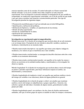 ciencias naturales como de las sociales. El control adecuado es el factor esencial del
método utilizado. La ley de la variable única debe cumplirse en toda situación
experimental. Esta investigación se presenta mediante la manipulación de una variable no
comprobada, en condiciones rigurosamente controladas, con el fin de escribir de qué modo
y por qué causa se produce una situación o acontecimiento particular. Este tipo de
investigación presenta las siguientes etapas:
• Presencia de un problema para el cual sea realizada una revisión bibliográfica.
• Identificación y definición del problema.
• Definición de hipótesis y variables y la operalización de las mismas.
• Diseño del plan experimental.
• Prueba de confiabilidad de los datos.
• Realización del experimento.
• Tratamiento de datos.
Investigación no experimental según la temporalización:
Método transversal: Es el diseño de investigación que recolecta datos de un solo momento
y en un tiempo único. El propósito de este método es describir variables y analizar su
incidencia e interrelación en un momento dado.
• Diseños transversales descriptivos: son aquellos que tienen como objetivo indagar la
incidencia y los valores en que se manifiesta una o más variables.
• Diseños transversales correlacionales: se encargan de describir relaciones entre dos o más
variables en un momento determinado.
• Diseños transversales correlacionales/causales: son aquellos en los cuales las causas y
efectos ya ocurrieron en la realidad (estaban dados y manifestados) y el investigador los
observa y reporta.
Método longitudinal: Es el diseño de investigación que recolecta datos a través del tiempo
en puntos o períodos especificados, para hacer inferencias respecto al cambio, sus
determinantes y consecuencias.
• Diseños longitudinales de tendencia o trend: son aquellos que analizan cambios a través
del tiempo (en variables o sus relaciones), dentro de alguna población en general.
• Diseños longitudinales de evolución de grupo o cohort: son estudios que examinan
cambios a través del tiempo en subpoblaciones o grupos específicos. Atención a las
cohortes o grupos de individuos vinculados de alguna manera, generalmente la edad,
grupos por edad.
• Diseños longitudinales panel: son similares a las dos clases de diseños anteriormente
señalados, sólo que el mismo grupo de sujetos es medido en todos los tiempos o momentos.
 