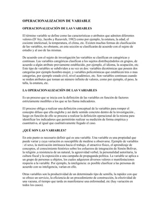 OPERACIONALIZACION DE VARIABLE
OPERACIONALIZACIÓN DE LAS VARIABLES
El término variable se define como las características o atributos que admiten diferentes
valores (D´Ary, Jacobs y Razavieh, 1982) como por ejemplo, la estatura, la edad, el
cociente intelectual, la temperatura, el clima, etc. Existen muchas formas de clasificación
de las variables, no obstante, en esta sección se clasificarán de acuerdo con el sujeto de
estudio y al uso de las mismas.
De acuerdo con el sujeto de investigación las variables se clasifican en categóricas y
continuas. Las variables categóricas clasifican a los sujetos distribuyéndolos en grupos, de
acuerdo a algún atributo previamente establecido, por ejemplo, el idioma, la ocupación, etc.
Este tipo de variables se subdividen a su vez en dos: variables dicotómicas que poseen dos
categorías por ejemplo hombre-mujer, y variables policotómicas que establecen tres o mas
categorías, por ejemplo estado civil, nivel académico, etc. Son variables continuas cuando
se miden atributos que toman un número infinito de valores, como por ejemplo, el peso, la
talla, la estatura, etc.
LA OPERACIONALIZACIÓN DE LAS VARIABLES
Es un proceso que se inicia con la definición de las variables en función de factores
estrictamente medibles a los que se les llama indicadores.
El proceso obliga a realizar una definición conceptual de la variables para romper el
concepto difuso que ella engloba y así darle sentido concreto dentro de la investigación ,
luego en función de ello se procese a realizar la definición operacional de la misma para
identificar los indicadores que permitirán realizar su medición de forma empírica y
cuantitativa, al igual que cualitativamente llegado el caso.
¿QUÉ SON LAS VARIABLES?
En este punto es necesario definir qué es una variable. Una variable es una propiedad que
puede variar y cuya variación es susceptible de medirse u observarse. Ejemplo de variables
: el sexo, la motivación intrínseca hacia el trabajo, el atractivo físico, el aprendizaje de
conceptos, el conocimiento histórico sobre los esfuerzos de integración de Simón Bolívar,
la religión ,a resistencia de un natural, la agresividad verbal, la personalidad autoritaria, la
cultura fiscal y la exposición a una campaña de propaganda política. La variable se aplica a
un grupo de personas u objetos, los cuales adquieren diversos valores o manifestaciones
respecto a la variable. Por ejemplo, la inteligencia: es posible clasificar a las personas de
acuerdo con su inteligencia, varían en ello.
Otras variables son la productividad de un determinado tipo de semilla, la rapidez con que
se ofrece un servicio, la eficiencia de un procedimiento de construcción, la efectividad de
una vacuna, el tiempo que tarda en manifestarse una enfermedad, etc (hay variación en
todos los casos).
 