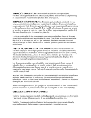 DEFINICIÓN CONCEPTUAL: Básicamente, la definición conceptual de las
variables constituye una abstracción articulada en palabras para facilitar su comprensión y
su adecuación a los requerimientos prácticos de la investigación.
DEFINICIÓN OPERACIONAL: Una definición operacional está constituida por una
serie de procedimientos o indicaciones para realizar la medición de una variable definida
conceptualmente. En la definición operacional se debe tener en cuenta que lo que se intenta
es obtener la mayor información posible de la variable seleccionada, de modo que se capte
su sentido y se adecue al contexto, y para ello se deberá hacer una cuidadosa revisión de la
literatura disponible sobre el tema de investigación.
La operacionalización de las variables está estrechamente vinculada al tipo de técnica o
metodología empleadas para la recolección de datos. Estas deben ser compatibles con los
objetivos de la investigación, a la vez que responden al enfoque empleado, al tipo de
investigación que se realiza. Estas técnicas, en líneas generales, pueden ser cualitativas o
cuantitativas.
VARIABLES, DIMENSIONES E INDICADORES: Cuando nos encontramos con
variables complejas, donde el pasaje de la definición conceptual a su operacionalización
requiere de instancias intermedias, entonces se puede hacer una distinción entre variables,
dimensiones e indicadores. A modo de síntesis, puede afirmarse que el pasaje de la
dimensión al indicador hace un recorrido de lo general a lo particular, del plano de lo
teórico al plano de lo empíricamente contrastable.
Las dimensiones vendrían a ser subvariables o variables con un nivel más cercano al
indicador. Para el caso de definir a la variable productividad, nos encontramos con
diferentes subdimensiones que forman parte de la variable, como ser: mano de obra,
maquinaria, materiales o energía. Cada una de estas subvariables son las dimensiones de la
variable productividad.
A su vez, estas dimensiones, para poder ser contrastadas empíricamente por el investigador,
requieren operacionalizarse en indicadores, que no son otra cosa que parámetros que
contribuyen a ubicar la situación en la que se halla la problemática a estudiar. En un sentido
restringido, los indicadores son datos.
Para la variable productividad, por ejemplo, en la dimensión mano de obra, los indicadores
podrían ser cantidad de productos envasados por un trabajador en ocho horas de trabajo.
OPERACIONALIZACIÓN DE VARIABLES
Variable: Cualquier característica de la realidad que pueda ser determinada por observación
y que pueda mostrar diferentes valores de una unidad de observación a otra.
Variable: Es un aspecto o dimensión de un fenómeno que tiene como característica la
capacidad de asumir distintos valores, ya sea cuantitativa o cualitativamente.
 