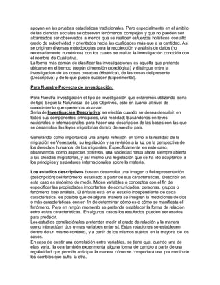 apoyan en las pruebas estadísticas tradicionales. Pero especialmente en el ámbito
de las ciencias sociales se observan fenómenos complejos y que no pueden ser
alcanzados ser observados a menos que se realicen esfuerzos holísticos con alto
grado de subjetividad y orientados hacia las cualidades más que a la cantidad. Así
se originan diversas metodologías para la recolección y análisis de datos (no
necesariamente numéricos) con los cuales se realiza la investigación conocida con
el nombre de Cualitativa.
La forma más común de clasificar las investigaciones es aquella que pretende
ubicarse en el tiempo (según dimensión cronológica) y distingue entre la
investigación de las cosas pasadas (Histórica), de las cosas del presente
(Descriptiva) y de lo que puede suceder (Experimental).
Para Nuestro Proyecto de Investigación:
Para Nuestra investigación el tipo de investigación que estaremos utilizando seria
de tipo Según la Naturaleza de Los Objetivos, esto en cuanto al nivel de
conocimiento que queremos alcanzar.
Seria de Investigación Descriptiva: se efectúa cuando se desea describir, en
todos sus componentes principales, una realidad; Basándonos en leyes
nacionales e internacionales para hacer una descripción de las bases con las que
se desarrollan las leyes migratorias dentro de nuestro país.
Generando como importancia una amplia reflexión en torno a la realidad de la
migración en Venezuela, su legislación y su revisión a la luz de la perspectiva de
los derechos humanos de los migrantes. Específicamente en este caso,
observamos, como aspectos positivos, una sociedad hasta ahora siempre abierta
a las oleadas migratorias, y así mismo una legislación que se ha ido adaptando a
los principios y estándares internacionales sobre la materia.
Los estudios descriptivos buscan desarrollar una imagen o fiel representación
(descripción) del fenómeno estudiado a partir de sus características. Describir en
este caso es sinónimo de medir. Miden variables o conceptos con el fin de
especificar las propiedades importantes de comunidades, personas, grupos o
fenómeno bajo análisis. El énfasis está en el estudio independiente de cada
característica, es posible que de alguna manera se integren la mediciones de dos
o más características con en fin de determinar cómo es o cómo se manifiesta el
fenómeno. Pero en ningún momento se pretende establecer la forma de relación
entre estas características. En algunos casos los resultados pueden ser usados
para predecir.
Los estudios correlaciónales pretender medir el grado de relación y la manera
como interactúan dos o mas variables entre sí. Estas relaciones se establecen
dentro de un mismo contexto, y a partir de los mismos sujetos en la mayoría de los
casos.
En caso de existir una correlación entre variables, se tiene que, cuando una de
ellas varía, la otra también experimenta alguna forma de cambio a partir de una
regularidad que permite anticipar la manera cómo se comportará una por medio de
los cambios que sufra la otra.
 