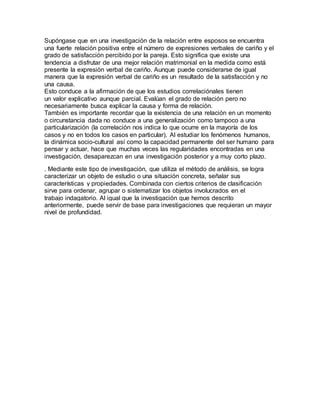 Supóngase que en una investigación de la relación entre esposos se encuentra
una fuerte relación positiva entre el número de expresiones verbales de cariño y el
grado de satisfacción percibido por la pareja. Esto significa que existe una
tendencia a disfrutar de una mejor relación matrimonial en la medida como está
presente la expresión verbal de cariño. Aunque puede considerarse de igual
manera que la expresión verbal de cariño es un resultado de la satisfacción y no
una causa.
Esto conduce a la afirmación de que los estudios correlaciónales tienen
un valor explicativo aunque parcial. Evalúan el grado de relación pero no
necesariamente busca explicar la causa y forma de relación.
También es importante recordar que la existencia de una relación en un momento
o circunstancia dada no conduce a una generalización como tampoco a una
particularización (la correlación nos indica lo que ocurre en la mayoría de los
casos y no en todos los casos en particular). Al estudiar los fenómenos humanos,
la dinámica socio-cultural así como la capacidad permanente del ser humano para
pensar y actuar, hace que muchas veces las regularidades encontradas en una
investigación, desaparezcan en una investigación posterior y a muy corto plazo.
. Mediante este tipo de investigación, que utiliza el método de análisis, se logra
caracterizar un objeto de estudio o una situación concreta, señalar sus
características y propiedades. Combinada con ciertos criterios de clasificación
sirve para ordenar, agrupar o sistematizar los objetos involucrados en el
trabajo indagatorio. Al igual que la investigación que hemos descrito
anteriormente, puede servir de base para investigaciones que requieran un mayor
nivel de profundidad.
 