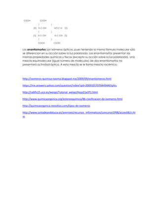 COOH COOH
| |
(R) H-C-OH HO-C-H (S)
| |
(S) H-C-OH H-C-OH (S)
| |
COOH COOH
Los enantiomorfos son isómeros ópticos, pues teniendo la misma fórmula molecular sólo
se diferencian en su acción sobre la luz polarizada. Los enantiomorfos presentan las
mismas propiedades químicas y físicas (excepto su acción sobre la luz polarizada). Una
mezcla equimolecular (igual número de moléculas) de dos enantiomorfos no
presentará actividad óptica. A esta mezcla se le llama mezcla racémica.
http://isomeros-quimica-naoma.blogspot.mx/2009/09/enantiomeros.html
https://mx.answers.yahoo.com/question/index?qid=20091017070449AAEtpVu
http://rabfis15.uco.es/weiqo/Tutorial_weiqo/Hoja11a2P1.html
http://www.quimicaorganica.org/estereoquimica/86-clasificacion-de-isomeros.html
http://quimicaorganica.neositios.com/tipos-de-isomeros
http://www.juntadeandalucia.es/averroes/recursos_informaticos/concurso1998/accesit8/ci.ht
m
 