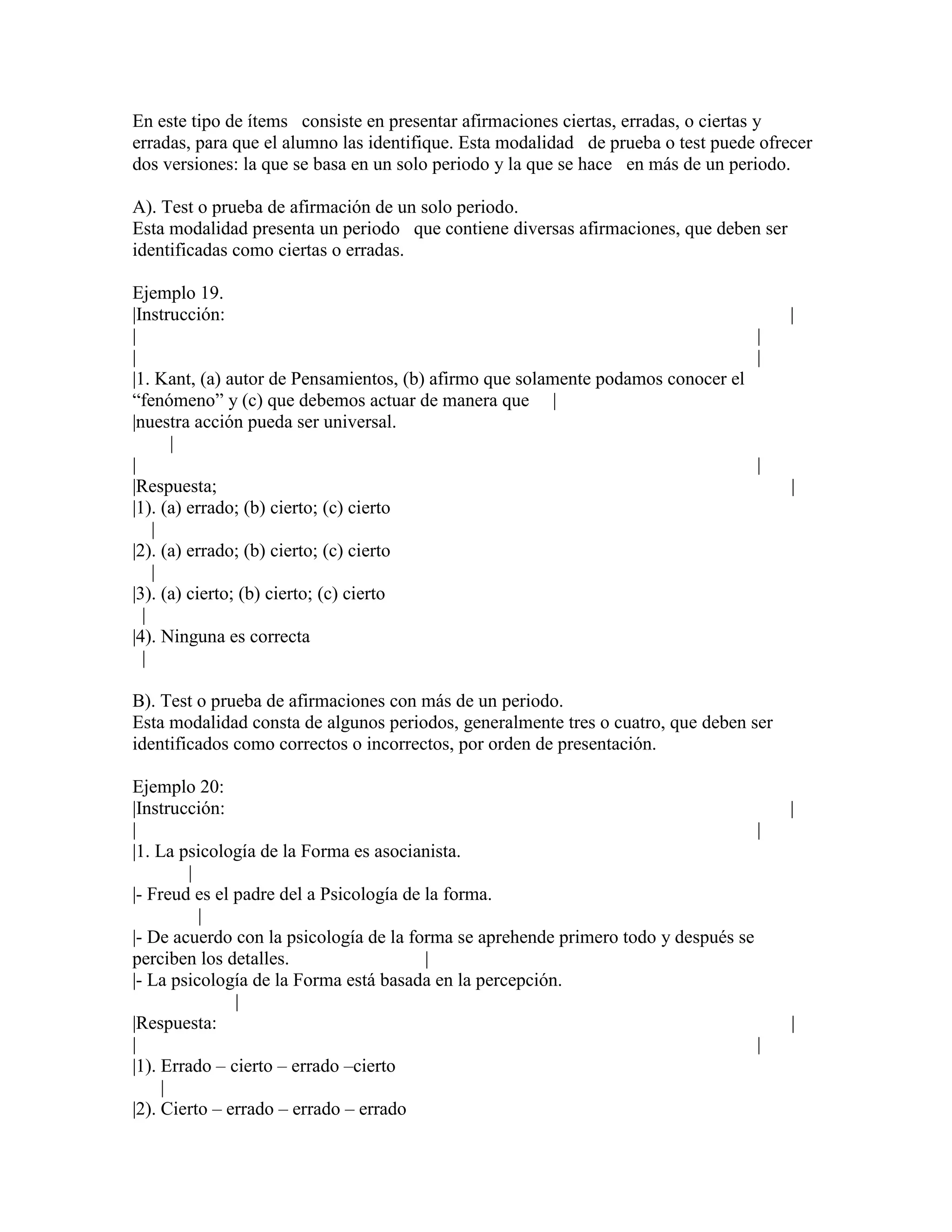 En este tipo de ítems consiste en presentar afirmaciones ciertas, erradas, o ciertas y
erradas, para que el alumno las identifique. Esta modalidad de prueba o test puede ofrecer
dos versiones: la que se basa en un solo periodo y la que se hace en más de un periodo.

A). Test o prueba de afirmación de un solo periodo.
Esta modalidad presenta un periodo que contiene diversas afirmaciones, que deben ser
identificadas como ciertas o erradas.

Ejemplo 19.
|Instrucción:                                                                          |
|                                                                                |
|                                                                                |
|1. Kant, (a) autor de Pensamientos, (b) afirmo que solamente podamos conocer el
“fenómeno” y (c) que debemos actuar de manera que |
|nuestra acción pueda ser universal.
      |
|                                                                                |
|Respuesta;                                                                            |
|1). (a) errado; (b) cierto; (c) cierto
    |
|2). (a) errado; (b) cierto; (c) cierto
    |
|3). (a) cierto; (b) cierto; (c) cierto
  |
|4). Ninguna es correcta
  |

B). Test o prueba de afirmaciones con más de un periodo.
Esta modalidad consta de algunos periodos, generalmente tres o cuatro, que deben ser
identificados como correctos o incorrectos, por orden de presentación.

Ejemplo 20:
|Instrucción:                                                                          |
|                                                                                  |
|1. La psicología de la Forma es asocianista.
        |
|- Freud es el padre del a Psicología de la forma.
          |
|- De acuerdo con la psicología de la forma se aprehende primero todo y después se
perciben los detalles.                   |
|- La psicología de la Forma está basada en la percepción.
               |
|Respuesta:                                                                            |
|                                                                                  |
|1). Errado – cierto – errado –cierto
     |
|2). Cierto – errado – errado – errado
 