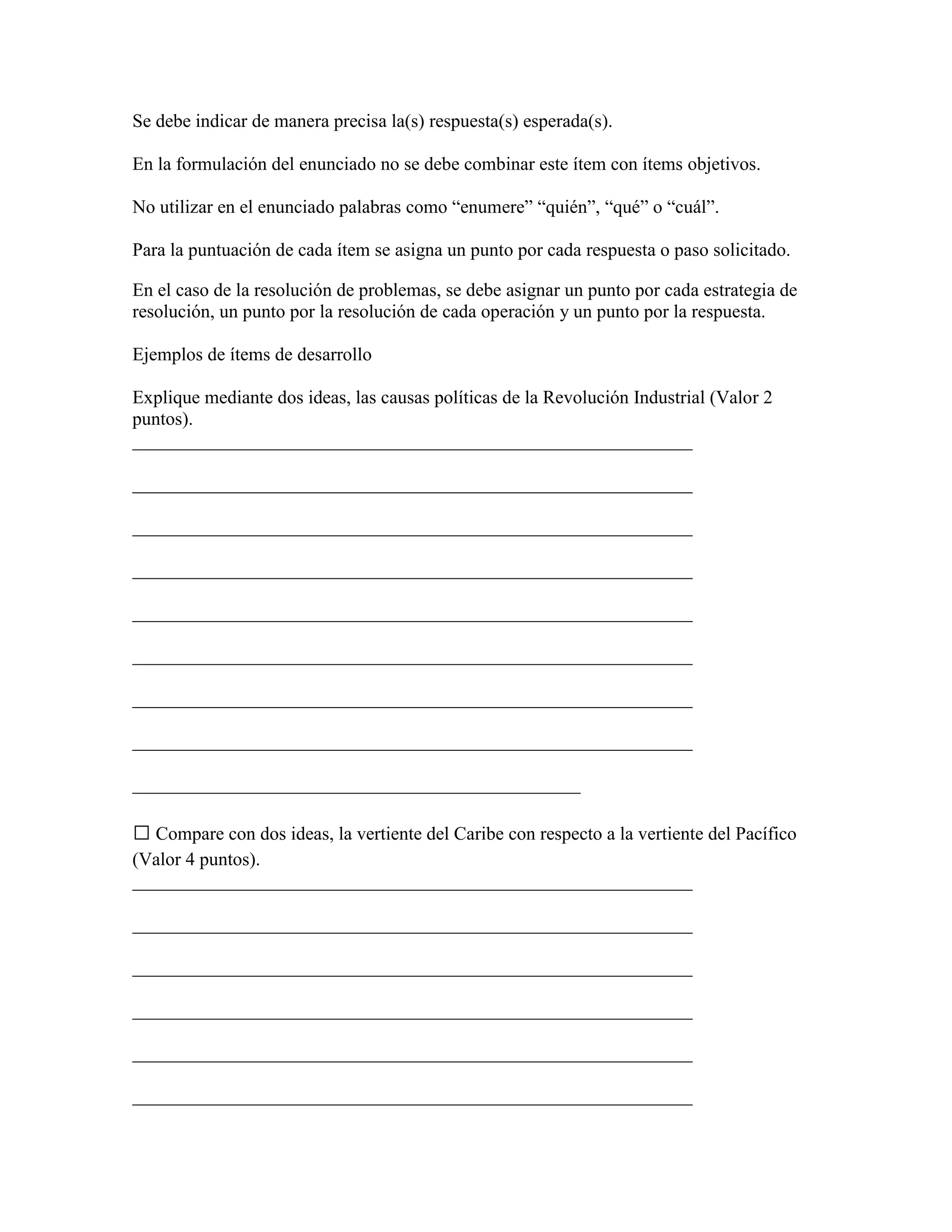 Se debe indicar de manera precisa la(s) respuesta(s) esperada(s).

En la formulación del enunciado no se debe combinar este ítem con ítems objetivos.

No utilizar en el enunciado palabras como “enumere” “quién”, “qué” o “cuál”.

Para la puntuación de cada ítem se asigna un punto por cada respuesta o paso solicitado.

En el caso de la resolución de problemas, se debe asignar un punto por cada estrategia de
resolución, un punto por la resolución de cada operación y un punto por la respuesta.

Ejemplos de ítems de desarrollo

Explique mediante dos ideas, las causas políticas de la Revolución Industrial (Valor 2
puntos).
____________________________________________________________

____________________________________________________________

____________________________________________________________

____________________________________________________________

____________________________________________________________

____________________________________________________________

____________________________________________________________

____________________________________________________________

________________________________________________

 Compare con dos ideas, la vertiente del Caribe con respecto a la vertiente del Pacífico
(Valor 4 puntos).
____________________________________________________________

____________________________________________________________

____________________________________________________________

____________________________________________________________

____________________________________________________________

____________________________________________________________
 