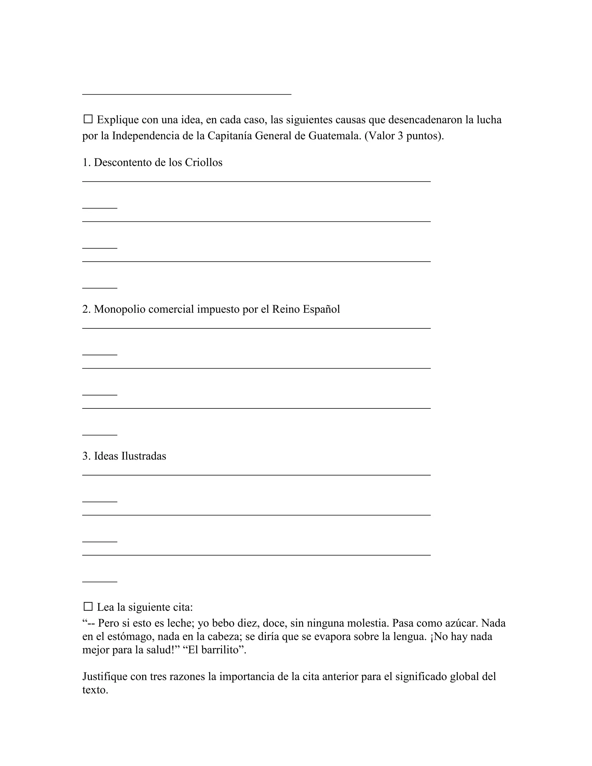 ____________________________________

 Explique con una idea, en cada caso, las siguientes causas que desencadenaron la lucha
por la Independencia de la Capitanía General de Guatemala. (Valor 3 puntos).

1. Descontento de los Criollos
____________________________________________________________

______
____________________________________________________________

______
____________________________________________________________

______

2. Monopolio comercial impuesto por el Reino Español
____________________________________________________________

______
____________________________________________________________

______
____________________________________________________________

______

3. Ideas Ilustradas
____________________________________________________________

______
____________________________________________________________

______
____________________________________________________________

______

 Lea la siguiente cita:
“-- Pero si esto es leche; yo bebo diez, doce, sin ninguna molestia. Pasa como azúcar. Nada
en el estómago, nada en la cabeza; se diría que se evapora sobre la lengua. ¡No hay nada
mejor para la salud!” “El barrilito”.

Justifique con tres razones la importancia de la cita anterior para el significado global del
texto.
 