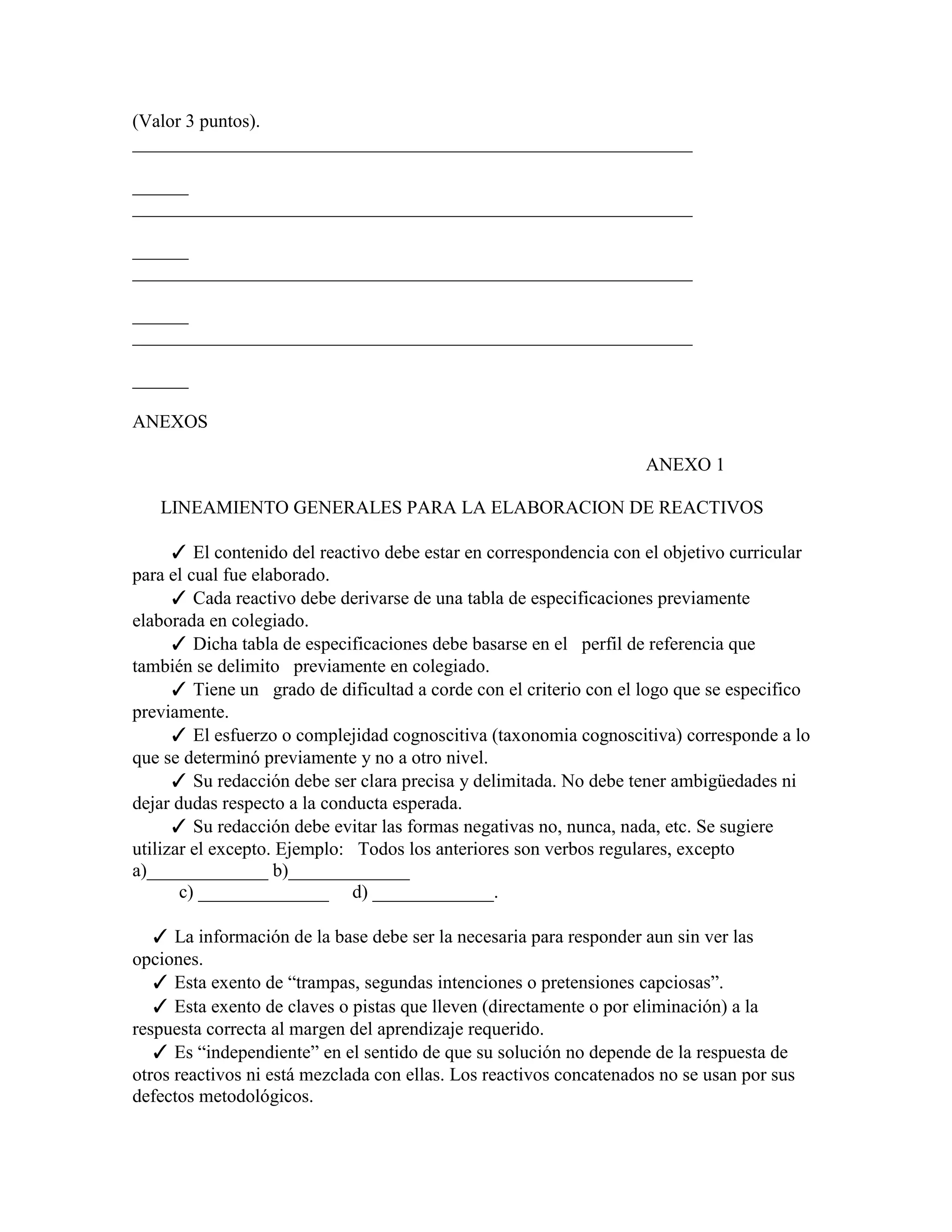 (Valor 3 puntos).
____________________________________________________________

______
____________________________________________________________

______
____________________________________________________________

______
____________________________________________________________

______

ANEXOS

                                                                    ANEXO 1

   LINEAMIENTO GENERALES PARA LA ELABORACION DE REACTIVOS

      ✓ El contenido del reactivo debe estar en correspondencia con el objetivo curricular
para el cual fue elaborado.
      ✓ Cada reactivo debe derivarse de una tabla de especificaciones previamente
elaborada en colegiado.
      ✓ Dicha tabla de especificaciones debe basarse en el perfil de referencia que
también se delimito previamente en colegiado.
      ✓ Tiene un grado de dificultad a corde con el criterio con el logo que se especifico
previamente.
      ✓ El esfuerzo o complejidad cognoscitiva (taxonomia cognoscitiva) corresponde a lo
que se determinó previamente y no a otro nivel.
      ✓ Su redacción debe ser clara precisa y delimitada. No debe tener ambigüedades ni
dejar dudas respecto a la conducta esperada.
      ✓ Su redacción debe evitar las formas negativas no, nunca, nada, etc. Se sugiere
utilizar el excepto. Ejemplo: Todos los anteriores son verbos regulares, excepto
a)_____________ b)_____________
       c) ______________ d) _____________.

   ✓ La información de la base debe ser la necesaria para responder aun sin ver las
opciones.
   ✓ Esta exento de “trampas, segundas intenciones o pretensiones capciosas”.
   ✓ Esta exento de claves o pistas que lleven (directamente o por eliminación) a la
respuesta correcta al margen del aprendizaje requerido.
   ✓ Es “independiente” en el sentido de que su solución no depende de la respuesta de
otros reactivos ni está mezclada con ellas. Los reactivos concatenados no se usan por sus
defectos metodológicos.
 