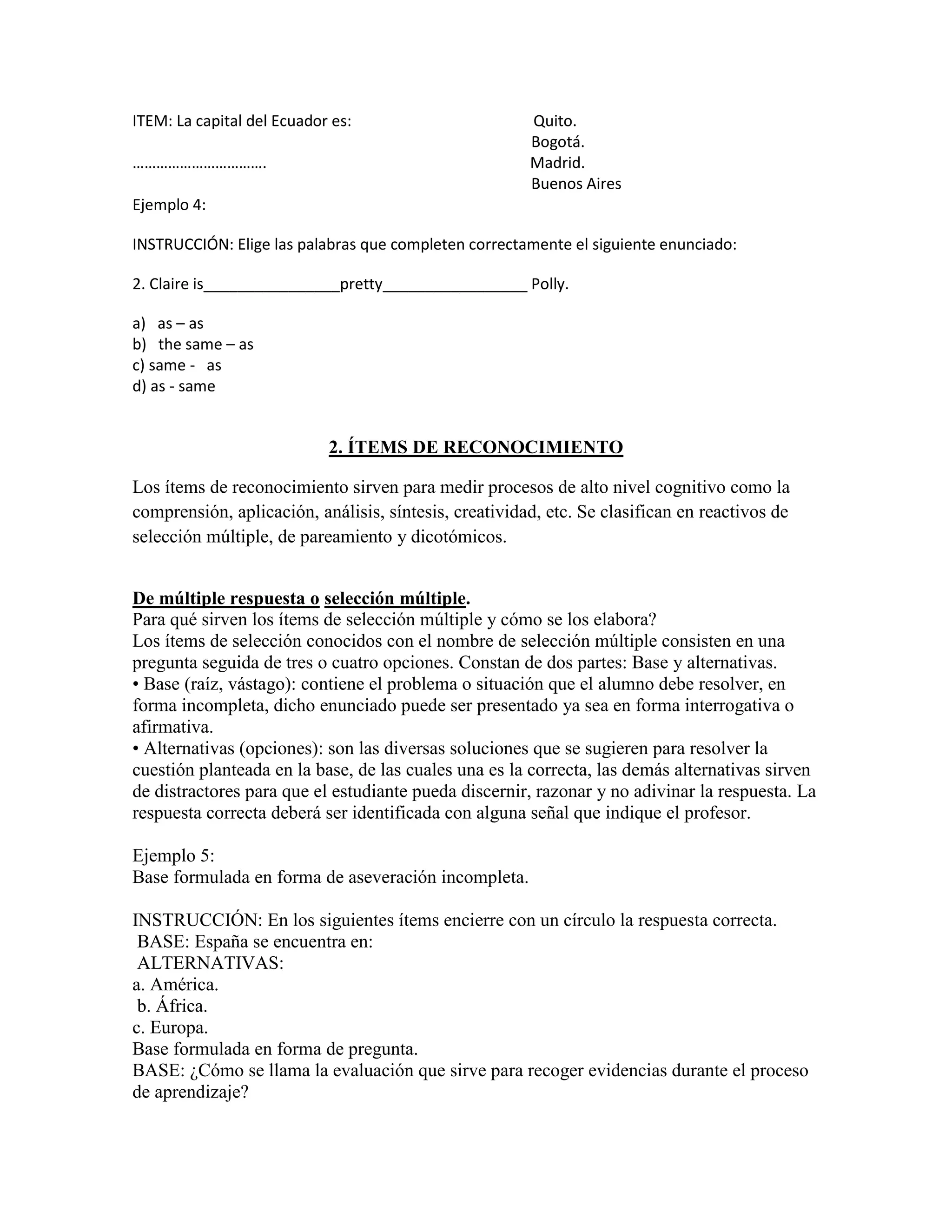 ITEM: La capital del Ecuador es:                       Quito.
                                                       Bogotá.
…………………………….                                           Madrid.
                                                       Buenos Aires
Ejemplo 4:

INSTRUCCIÓN: Elige las palabras que completen correctamente el siguiente enunciado:

2. Claire is________________pretty_________________ Polly.

a) as – as
b) the same – as
c) same - as
d) as - same


                            2. ÍTEMS DE RECONOCIMIENTO

Los ítems de reconocimiento sirven para medir procesos de alto nivel cognitivo como la
comprensión, aplicación, análisis, síntesis, creatividad, etc. Se clasifican en reactivos de
selección múltiple, de pareamiento y dicotómicos.


De múltiple respuesta o selección múltiple.
Para qué sirven los ítems de selección múltiple y cómo se los elabora?
Los ítems de selección conocidos con el nombre de selección múltiple consisten en una
pregunta seguida de tres o cuatro opciones. Constan de dos partes: Base y alternativas.
• Base (raíz, vástago): contiene el problema o situación que el alumno debe resolver, en
forma incompleta, dicho enunciado puede ser presentado ya sea en forma interrogativa o
afirmativa.
• Alternativas (opciones): son las diversas soluciones que se sugieren para resolver la
cuestión planteada en la base, de las cuales una es la correcta, las demás alternativas sirven
de distractores para que el estudiante pueda discernir, razonar y no adivinar la respuesta. La
respuesta correcta deberá ser identificada con alguna señal que indique el profesor.

Ejemplo 5:
Base formulada en forma de aseveración incompleta.

INSTRUCCIÓN: En los siguientes ítems encierre con un círculo la respuesta correcta.
 BASE: España se encuentra en:
 ALTERNATIVAS:
a. América.
 b. África.
c. Europa.
Base formulada en forma de pregunta.
BASE: ¿Cómo se llama la evaluación que sirve para recoger evidencias durante el proceso
de aprendizaje?
 