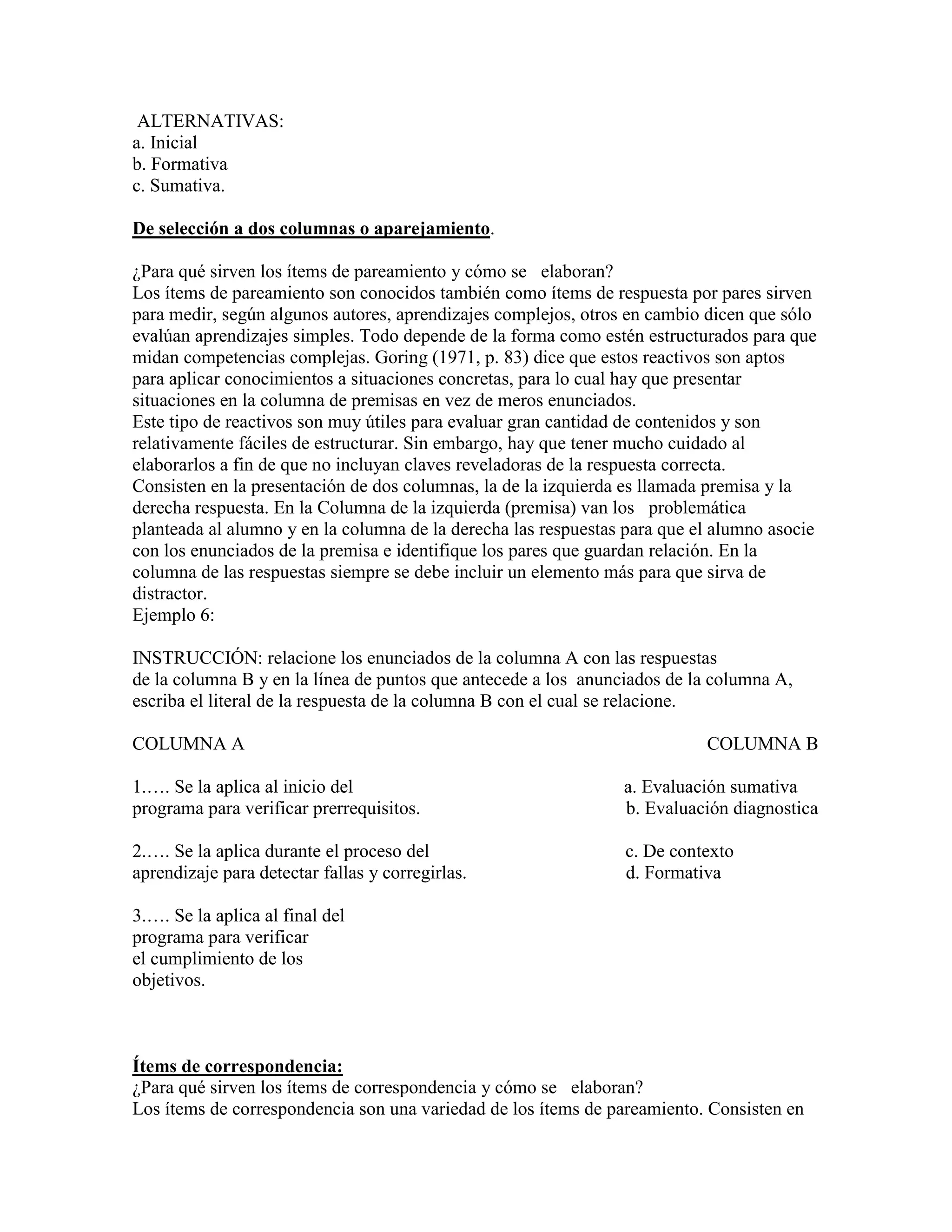 ALTERNATIVAS:
a. Inicial
b. Formativa
c. Sumativa.

De selección a dos columnas o aparejamiento.

¿Para qué sirven los ítems de pareamiento y cómo se elaboran?
Los ítems de pareamiento son conocidos también como ítems de respuesta por pares sirven
para medir, según algunos autores, aprendizajes complejos, otros en cambio dicen que sólo
evalúan aprendizajes simples. Todo depende de la forma como estén estructurados para que
midan competencias complejas. Goring (1971, p. 83) dice que estos reactivos son aptos
para aplicar conocimientos a situaciones concretas, para lo cual hay que presentar
situaciones en la columna de premisas en vez de meros enunciados.
Este tipo de reactivos son muy útiles para evaluar gran cantidad de contenidos y son
relativamente fáciles de estructurar. Sin embargo, hay que tener mucho cuidado al
elaborarlos a fin de que no incluyan claves reveladoras de la respuesta correcta.
Consisten en la presentación de dos columnas, la de la izquierda es llamada premisa y la
derecha respuesta. En la Columna de la izquierda (premisa) van los problemática
planteada al alumno y en la columna de la derecha las respuestas para que el alumno asocie
con los enunciados de la premisa e identifique los pares que guardan relación. En la
columna de las respuestas siempre se debe incluir un elemento más para que sirva de
distractor.
Ejemplo 6:

INSTRUCCIÓN: relacione los enunciados de la columna A con las respuestas
de la columna B y en la línea de puntos que antecede a los anunciados de la columna A,
escriba el literal de la respuesta de la columna B con el cual se relacione.

COLUMNA A                                                                  COLUMNA B

1.…. Se la aplica al inicio del                                 a. Evaluación sumativa
programa para verificar prerrequisitos.                         b. Evaluación diagnostica

2.…. Se la aplica durante el proceso del                        c. De contexto
aprendizaje para detectar fallas y corregirlas.                 d. Formativa

3.…. Se la aplica al final del
programa para verificar
el cumplimiento de los
objetivos.



Ítems de correspondencia:
¿Para qué sirven los ítems de correspondencia y cómo se elaboran?
Los ítems de correspondencia son una variedad de los ítems de pareamiento. Consisten en
 