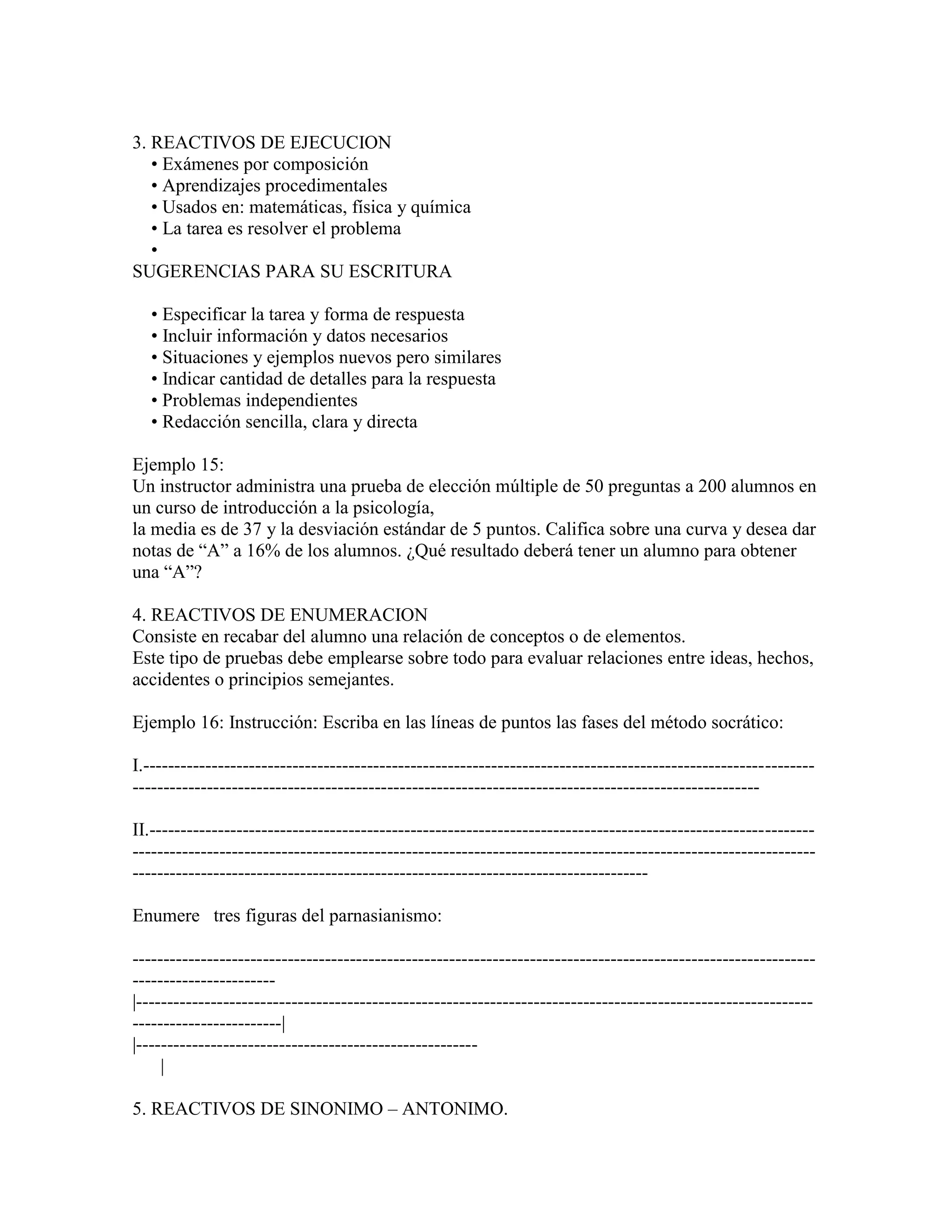 3. REACTIVOS DE EJECUCION
   • Exámenes por composición
   • Aprendizajes procedimentales
   • Usados en: matemáticas, física y química
   • La tarea es resolver el problema
   •
SUGERENCIAS PARA SU ESCRITURA

   • Especificar la tarea y forma de respuesta
   • Incluir información y datos necesarios
   • Situaciones y ejemplos nuevos pero similares
   • Indicar cantidad de detalles para la respuesta
   • Problemas independientes
   • Redacción sencilla, clara y directa

Ejemplo 15:
Un instructor administra una prueba de elección múltiple de 50 preguntas a 200 alumnos en
un curso de introducción a la psicología,
la media es de 37 y la desviación estándar de 5 puntos. Califica sobre una curva y desea dar
notas de “A” a 16% de los alumnos. ¿Qué resultado deberá tener un alumno para obtener
una “A”?

4. REACTIVOS DE ENUMERACION
Consiste en recabar del alumno una relación de conceptos o de elementos.
Este tipo de pruebas debe emplearse sobre todo para evaluar relaciones entre ideas, hechos,
accidentes o principios semejantes.

Ejemplo 16: Instrucción: Escriba en las líneas de puntos las fases del método socrático:

I.------------------------------------------------------------------------------------------------------------
-----------------------------------------------------------------------------------------------------

II.-----------------------------------------------------------------------------------------------------------
--------------------------------------------------------------------------------------------------------------
-----------------------------------------------------------------------------------

Enumere tres figuras del parnasianismo:

--------------------------------------------------------------------------------------------------------------
-----------------------
|-------------------------------------------------------------------------------------------------------------
------------------------|
|-------------------------------------------------------
     |

5. REACTIVOS DE SINONIMO – ANTONIMO.
 